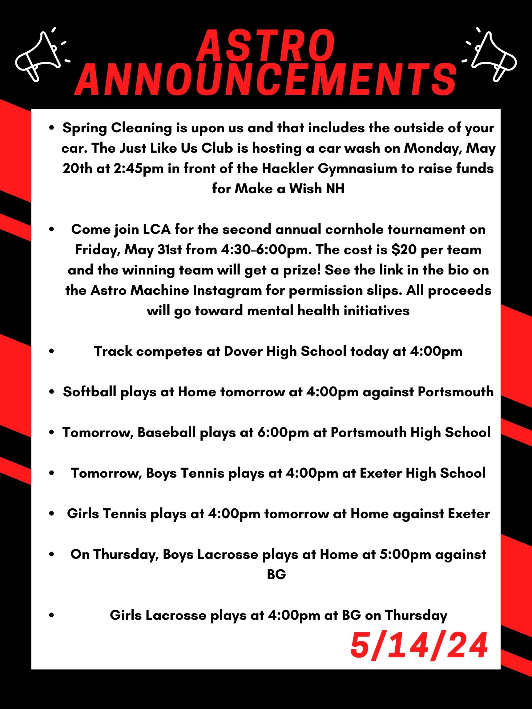 Good morning Astros! Here are this week’s announcements for athletics and clubs!   Spring Cleaning is upon us and that includes the outside of your car. The Just Like Us club is hosting a car wash on Monday May 20th at 2:45 in front of the Hackler Gymnasium to raise funds for Make a Wish NH.  Come join LCA for the second annual cornhole tournament on Friday, May 31st from 4:30 to 6:00pm. The cost is $20 per team and the winning team will get a prize! See the link in the bio on the Astro Machine Instagram for permission slips. All proceeds will go toward mental health initiatives.  Track competes at Dover High School today at 4:00pm.   Softball plays at home tomorrow at 4:00pm against Portsmouth.  Tomorrow, baseball plays at 6:00pm at Portsmouth High School.   Tomorrow, boys tennis plays at 4:00pm at Exeter High School.   Girls tennis plays at 4:00pm tomorrow at home against Exeter.   On Thursday, boys lacrosse plays at home at 5:00pm against BG.   Girls lacrosse plays at 4:00pm at BG on Thursday.   Thanks for listening Astros and have a great day! 