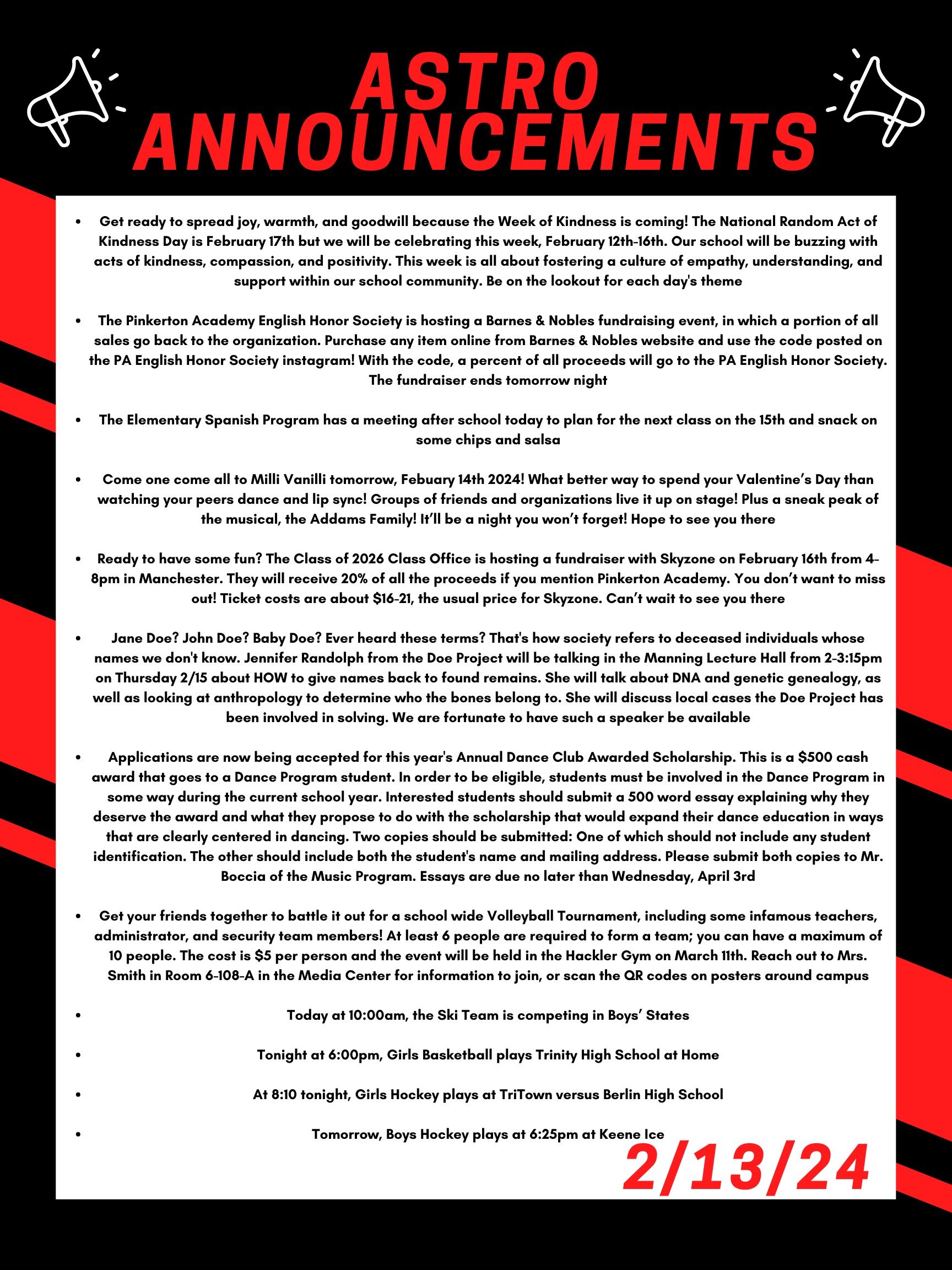 Good morning Astros! Here are this week’s announcements for athletics and clubs!   Get ready to spread joy, warmth, and goodwill because the Week of Kindness is coming! The National Random Act of Kindness day is February 17th but we will be celebrating this week, February 12th-16th. Our school will be buzzing with acts of kindness, compassion, and positivity. This week is all about fostering a culture of empathy, understanding, and support within our school community.  Be on the lookout for each day's theme.  The Pinkerton Academy English Honor Society is hosting a Barnes & Noble fundraising event, in which a portion of all sales go back to the organization. Purchase any item online from Barnes & Noble’s website and use the code posted on the PA English Honor Society Instagram! With the code, a percent of all proceeds will go to the PA English Honor Society.  The fundraiser ends tomorrow night!   The Elementary Spanish Program has a meeting after school today to plan for the next class on the 15th and snack on some chips and salsa!  Come one come all to Milli Vanilli tomorrow, Feb 14th 2024! What better way to spend your Valentine’s Day than watching your peers dance and lip sync? Groups of friends and organizations live it up on stage! Plus a sneak peek of the musical, the Addams Family! It’ll be a night you won’t forget! Hope to see you there!  Ready to have some fun? The Class of 2026 Class Office is hosting a fundraiser with Skyzone on February 16th from 4-8pm in Manchester. They will receive 20% of all the proceeds if you mention Pinkerton Academy. You don’t want to miss out! Ticket costs are about $16 to $21 dollars, the usual price for skyzone. Can’t wait to see you there!!  Jane Doe?  John Doe? Baby Doe?  Ever heard these terms?  That's how society refers to deceased individuals whose names we don't know.  Jennifer Randolph from the Doe Project will be talking in the Manning Lecture Hall from 2-3:15 on Thursday 2/15 about HOW to give names back to found remains.  She will talk about DNA and genetic genealogy, as well as looking at anthropology to determine who the bones belong to.  She will discuss local cases the Doe project has been involved in solving.  We are fortunate to have such a speaker be available!  Applications are now being accepted for this year's Annual Dance Club Awarded Scholarship. This is a $500 cash award that goes to a Dance Program student. In order to be eligible, students must be involved in the Dance Program in some way during the current school year. Interested students should submit a 500 word essay explaining 1) why they deserve the award and 2) what they propose to do with the scholarship that would expand their dance education in ways that are clearly centered in dancing.  Two copies should be submitted:  One of which should not include any student identification. The other should include both the student's name and mailing address. Please submit both copies to Mr. Boccia of the Music Program. Essays are due no later than Wednesday, April 3rd.   Get your friends together to battle it out for a school wide volleyball tournament, including some infamous teachers, administrators, and security team members! At least 6 people are required to form a team; you can have a maximum of 10 people. The cost is $5 per person and the event will be held in the Hackler gym on March 11th. Reach out to Mrs. Smith in room 6-108-A in the Media Center for information to join, or scan the QR codes on posters around campus.  Today at 10:00am, the ski team is competing in Boys’ States!   Tonight at 6:00pm, girls basketball plays Trinity High School at home!  At 8:10 tonight, girls hockey plays at TriTown versus Berlin High school  Tomorrow, boys hockey plays at 6:25 pm at Keene Ice.   Thanks for listening Astros and have a great week! 