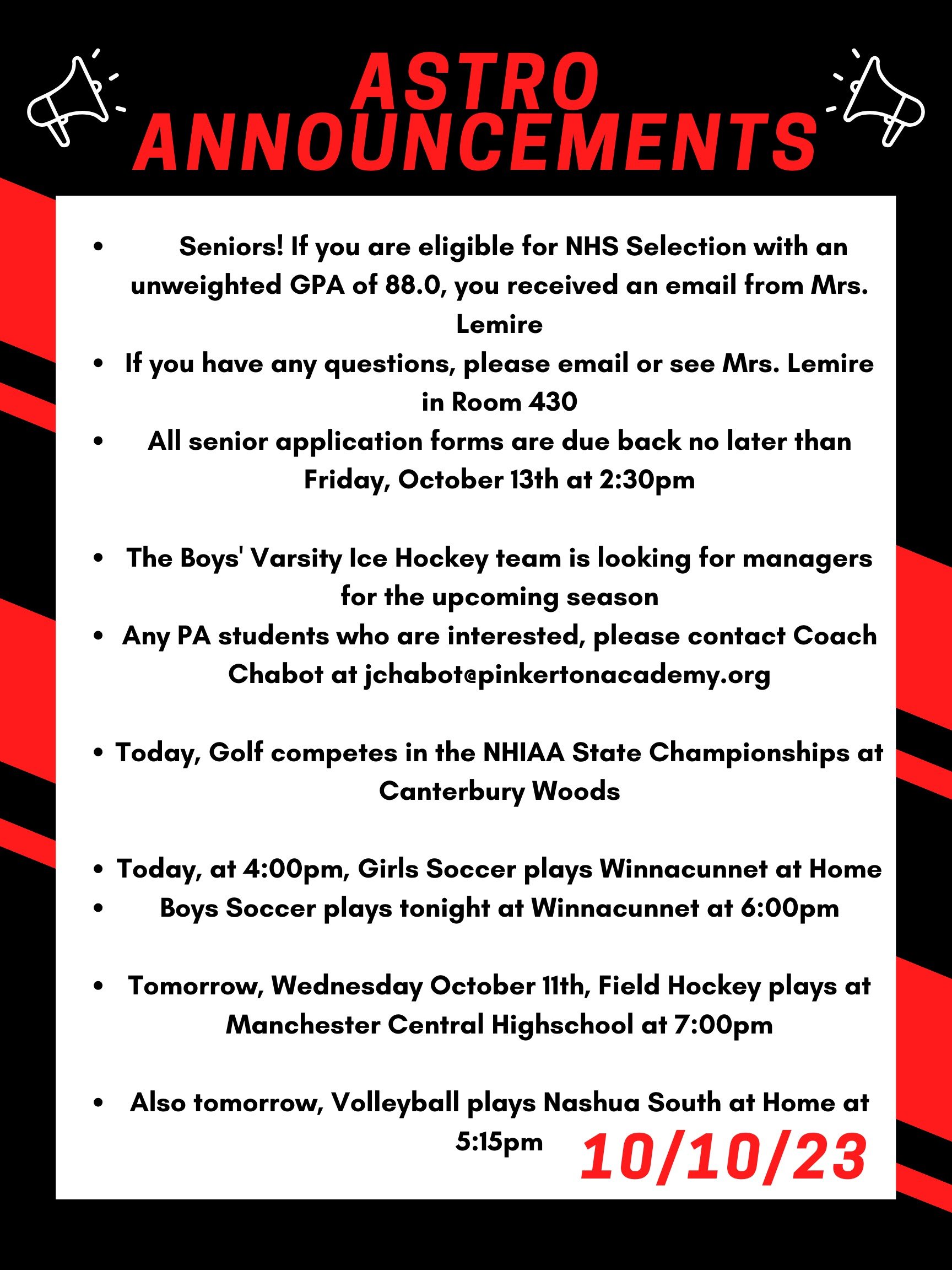 Good morning Astros! Here are this week’s announcements for athletics and clubs!   Seniors! If you are eligible for NHS Selection with an unweighted GPA of 88.0, you received an email from Mrs. Lemire.  If you have any questions, please email or see Mrs. Lemire in Room 430.  All senior application forms are due back no later than this Friday, October 13th at 2:30 p.m.  The Poetry Out Loud competition is returning to Pinkerton Academy! Poetry Out Loud is a national arts education program that encourages the study of great poetry by offering  a dynamic recitation competition for high school students across the country. The competition starts at PA. Winners then may advance to a regional and state competition, and ultimately to the national finals.  If you are interested in participating or want more information, sign up for FLEX on October 17th or 18th with Mrs. Marsden in room Z-432.  The Boys' Varsity Ice Hockey team is looking for managers for the upcoming season. Any PA students who are interested, please contact Coach Chabot at jchabot@pinkertonacademy.org.   Today, golf competes in the NHIAA state championships at Canterbury Woods.   Today, at 4:00 pm, girls soccer plays Winnacunnet at home. And boys soccer plays tonight at Winnacunnet at 6:00pm.   Tomorrow, Wednesday October 11th, field hockey plays at Manchester Central highschool at 7:00pm.   Also tomorrow, volleyball plays Nashua South at home at 5:15pm.   Attention all students, please check your email and open the instructions for checking your class attendance. Your Flex teacher will review how to do this with you now. 