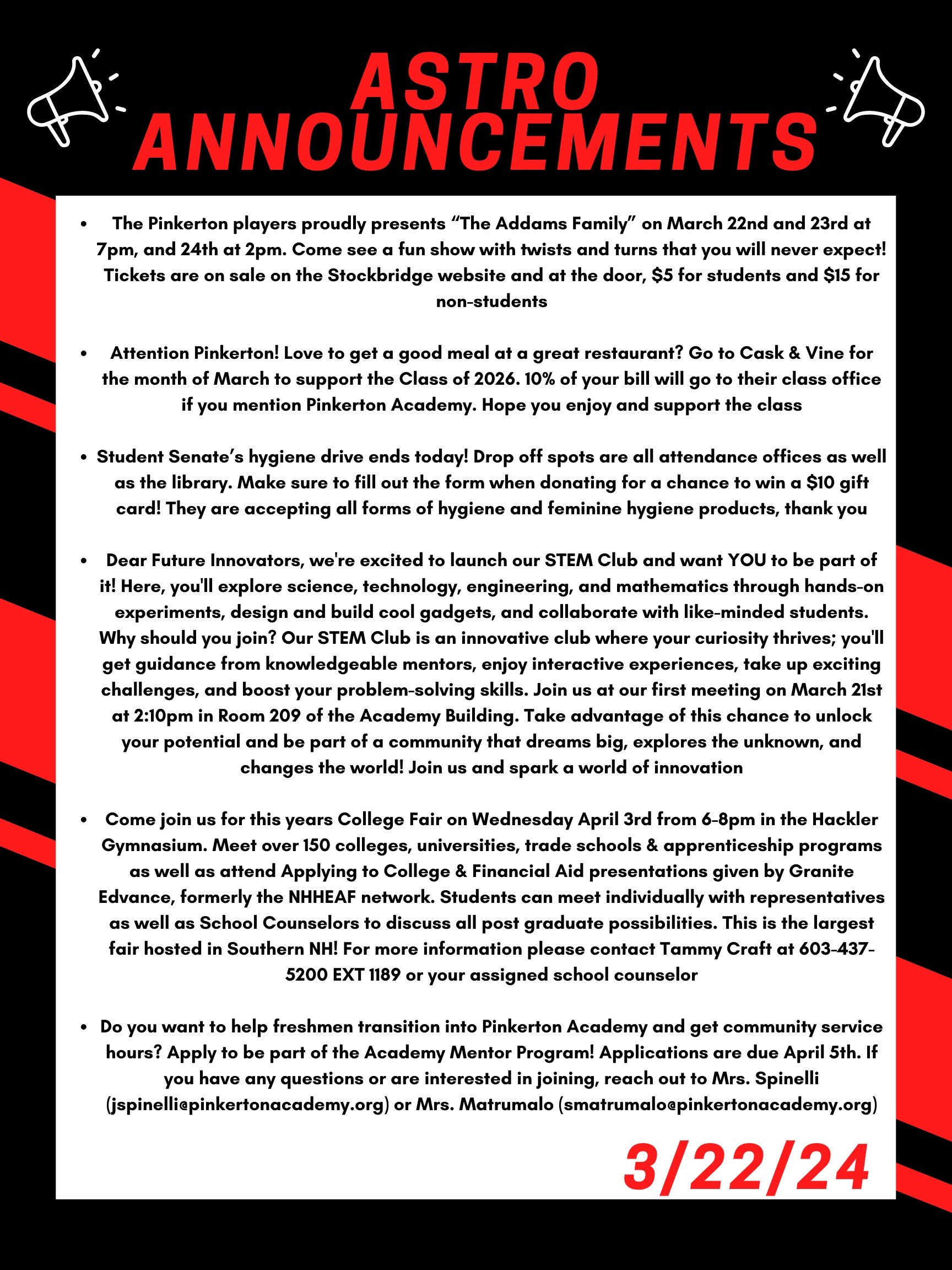 Good morning Astros! Here are this week’s announcements for athletics and clubs!   The Pinkerton players proudly presents “The Addams Family”. Come see it tonight at 7pm, tomorrow at 7pm, and Sunday, March 24th at 2pm. Come see a fun show with twists and turns that you will never expect! Tickets are on sale on the Stockbridge website and at the door, $5 for students and $15 for non-students.  Attention Pinkerton! Love to get a good meal at a great restaurant? Go to Cask & Vine for the month of March to support the Class of 2026. 10% of your bill will go to their class office if you mention Pinkerton Academy. Hope you enjoy and support the class!  Student Senate’s hygiene drive ends today! Drop off spots are all attendance offices as well as the library. Make sure to fill out the form when donating for a chance to win a $10 gift card! They are accepting all forms of hygiene and feminine hygiene products, thank you!  Dear Future Innovators, We're excited to launch our STEM Club and want YOU to be part of it!  Here, you'll explore science, technology, engineering, and mathematics through hands-on experiments, design and build cool gadgets, and collaborate with like-minded students.  Why should you join? Our STEM Club is an innovative club where your curiosity thrives; you'll get guidance from knowledgeable mentors, enjoy interactive experiences, take up exciting challenges, and boost your problem-solving skills. Join us at our first meeting on March 21st at 2:10 in room 209 of the Academy building. Take advantage of this chance to unlock your potential and be part of a community that dreams big, explores the unknown, and changes the world! Join us and spark a world of innovation!    Come join us for this years College Fair on Wednesday April 3 from 6-8 PM in the Hackler Gymnasium. Meet over 150 colleges, universities, trade schools & apprenticeship programs as well as attend Applying to College & Financial Aid presentations given by Granite Edvance, formerly the NHHEAF network. Students can meet individually with representatives as well as School Counselors to discuss all post graduate possibilities. This is the largest fair hosted in Southern NH! For more information please contact Tammy Craft at 603-437-5200 EXT 1189 or your assigned school counselor.   Do you want to help freshmen transition into Pinkerton Academy and get community service hours?  Apply to be part of the Academy Mentor Program!  Applications are due April 5th. If you have any questions or are interested in joining, reach out to Mrs. Spinelli (jspinelli@pinkertonacademy.org) or Mrs. Matrumalo (smatrumalo@pinkertonacademy.org).    Thanks for listening Astros and have a great weekend! 