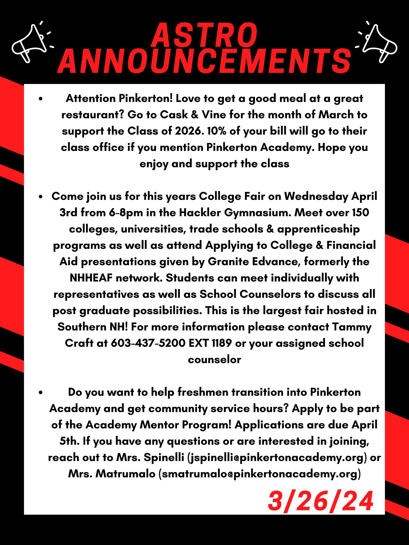 Good morning Astros! Here are this week’s announcements for athletics and clubs!   Attention Pinkerton! Love to get a good meal at a great restaurant? Go to Cask & Vine for the month of March to support the Class of 2026. 10% of your bill will go to their class office if you mention Pinkerton Academy. Hope you enjoy and support the class!  Come join us for this year's College Fair on Wednesday April 3 from 6-8 PM in the Hackler Gymnasium. Meet over 150 colleges, universities, trade schools & apprenticeship programs as well as attend Applying to College & Financial Aid presentations given by Granite Edvance, formerly the NHHEAF network. Students can meet individually with representatives as well as School Counselors to discuss all post graduate possibilities. This is the largest fair hosted in Southern NH! For more information please contact Tammy Craft at 603-437-5200 EXT 1189 or your assigned school counselor.   Do you want to help freshmen transition into Pinkerton Academy and get community service hours?  Apply to be part of the Academy Mentor Program!  Applications are due April 5th. If you have any questions or are interested in joining, reach out to Mrs. Spinelli (jspinelli@pinkertonacademy.org) or Mrs. Matrumalo (smatrumalo@pinkertonacademy.org).    Thanks for listening Astros and have a great weekend! 