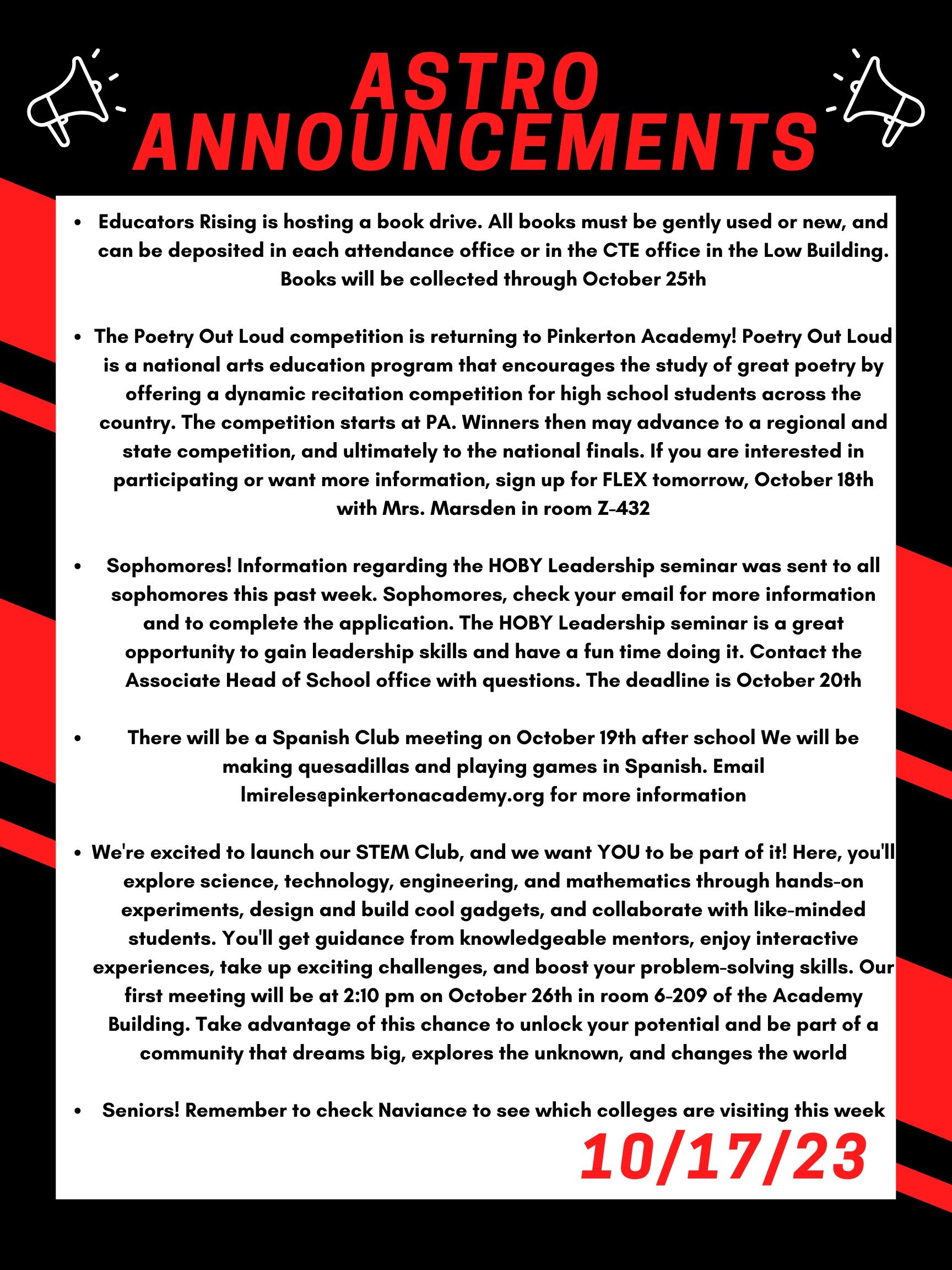 Good morning Astros! Here are this week’s announcements for athletics and clubs!   Educators Rising is hosting a book drive. All books must be gently used or new, and can be deposited in each attendance office or in the CTE office in the Low building. Books will be collected through October 25th.   The Poetry Out Loud competition is returning to Pinkerton Academy! Poetry Out Loud is a national arts education program that encourages the study of great poetry by offering  a dynamic recitation competition for high school students across the country. The competition starts at PA. Winners then may advance to a regional and state competition, and ultimately to the national finals.  If you are interested in participating or want more information, sign up for FLEX tomorrow, October 18th with Mrs. Marsden in room Z-432.  Sophomores! Information regarding the HOBY Leadership seminar was sent to all sophomores this past week. Sophomores, check your email for more information and to complete the application. The HOBY Leadership seminar is a great opportunity to gain leadership skills and have a fun time doing it. Contact the Associate Head of School office with questions. The deadline is October 20th.  There will be a Spanish Club meeting on Oct. 19th afterschool  We will be making quesadillas and playing games in Spanish. Email lmireles@pinkertonacademy.org for more information.   We're excited to launch our STEM Club, and we want YOU to be part of it!  Here, you'll explore science, technology, engineering, and mathematics through hands-on experiments, design and build cool gadgets, and collaborate with like-minded students. You'll get guidance from knowledgeable mentors, enjoy interactive experiences, take up exciting challenges, and boost your problem-solving skills. Our first meeting will be at 2:10 pm on October 26th in room 6-209 of the Academy Building. Take advantage of this chance to unlock your potential and be part of a community that dreams big, explores the unknown, and changes the world!  Seniors! Remember to check Naviance to see which colleges are visiting this week! 