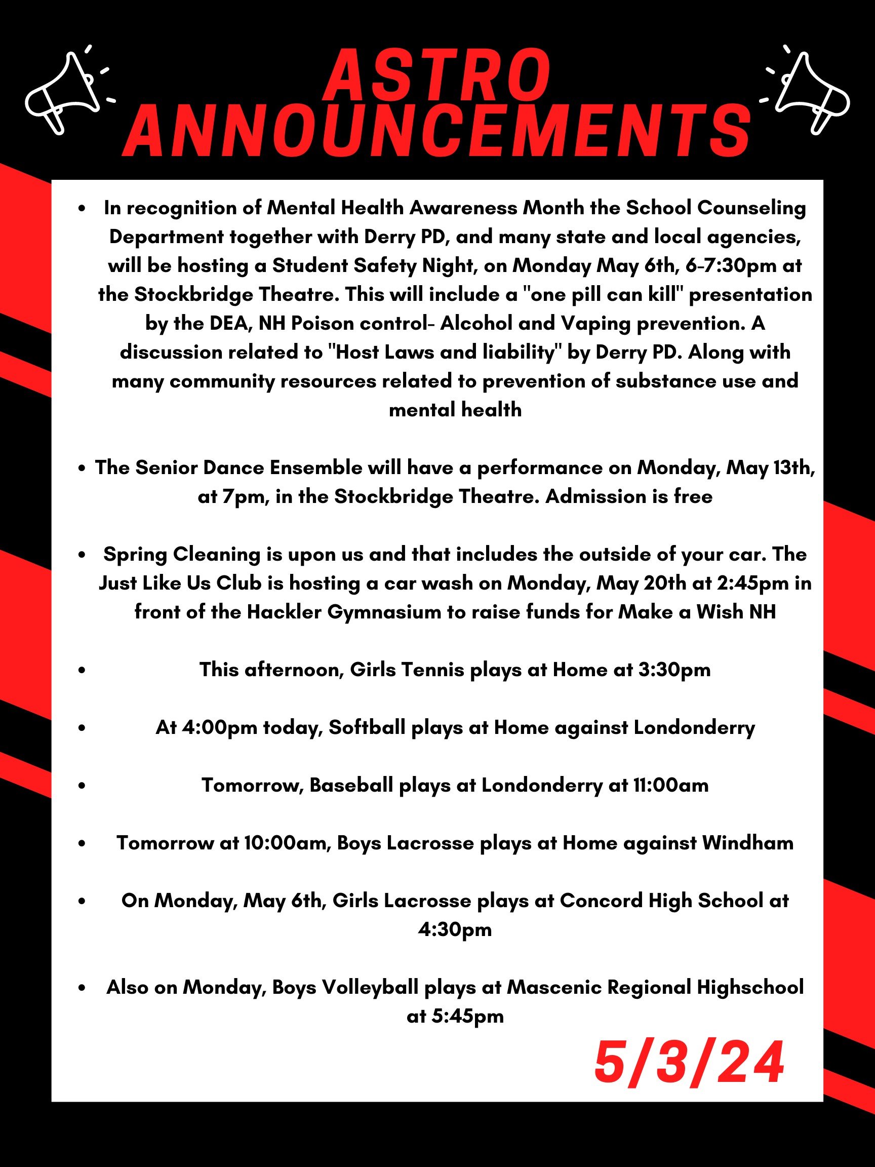 Good morning Astros! Here are this week’s announcements for athletics and clubs!   In recognition of Mental Health Awareness Month the School Counseling Department together with Derry PD, and many state and local agencies, will be hosting a Student Safety Night, on Monday May 6th, 6-7:30 at the Stockbridge Theatre.  This will include a "One pill can kill" presentation by the DEA, NH Poison control- Alcohol and Vaping prevention.  A discussion related to "Host Laws and liability" by Derry PD.  Along with many community resources related to prevention of substance use and mental health.  The Senior Dance Ensemble will have a Performance on Monday, May 13th, at 7pm, in the Stockbridge Theatre. Admission is free!   Spring Cleaning is upon us and that includes the outside of your car. The Just Like Us club is hosting a car wash on Monday May 20th at 2:45 in front of the Hackler Gymnasium to raise funds for Make a Wish NH.  This afternoon, girls tennis plays at home at 3:30  At 4:00pm today, softball plays at home against Londonderry.   Tomorrow, baseball plays at Londonderry at 11:00 am.  Tomorrow at 10:00am, boys lacrosse plays at home against Windham.   On Monday, May 6th, Girls lacrosse plays at Concord High School at 4:30pm.  Also on Monday, boys volleyball plays at Mascenic regional highschool at 5:45.  Thanks for listening Astros and have a great weekend! 