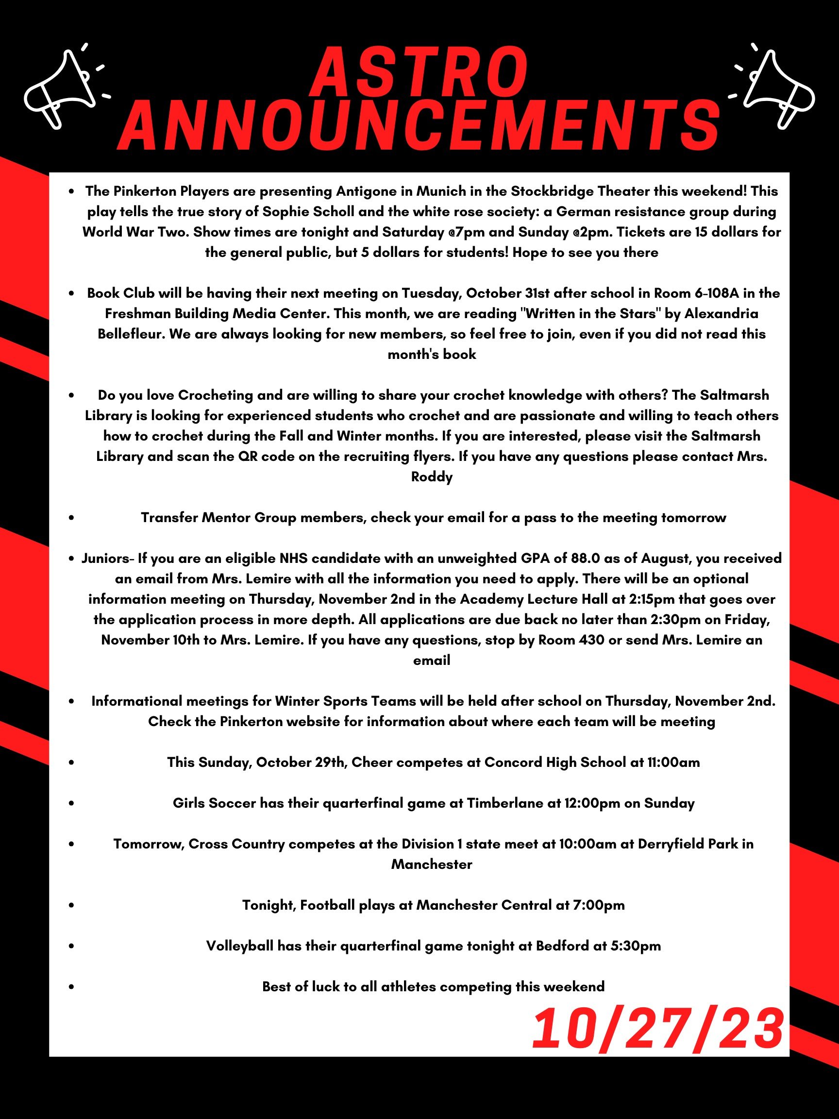 The Pinkerton Players are presenting Antigone in Munich in the Stockbridge Theater this weekend! This play tells the true story of Sophie Scholl and the white rose society: a German resistance group during World War Two. Show times are tonight and Saturday @7pm and Sunday @2pm. Tickets are 15 dollars for the general public, but 5 dollars for students! Hope to see you there!  Book Club will be having their next meeting on Tuesday, October 31 after school in room 6-108A in the Freshman Building Media Center. This month, we are reading "Written in the Stars" by Alexandria Bellefleur. We are always looking for new members, so feel free to join, even if you did not read this month’s book.   Do you love Crocheting and are willing to share your crochet knowledge with others? The Saltmarsh library is looking for experienced students who crochet and are passionate and willing to teach others how to crochet during the Fall and Winter months. If you are interested, please visit the Saltmarsh library and scan the QR code on the recruiting flyers. If you have any questions please contact Mrs. Roddy.   Transfer Mentor Group members-- check your email for a pass to the meeting today.   Juniors- If you are an eligible NHS candidate with an unweighted GPA of 88.0 as of August, you received an email from Mrs. Lemire with all the information you need to apply.  There will be an optional information meeting on Thursday, November 2nd in the Academy Lecture Hall at 2:15 that goes over the application process in more depth.  All applications are due back no later to Mrs. Lemire than 2:30 on Friday, November 10th at 2:30. If you have any questions, stop by Room 430 or send Mrs. Lemire an email.   Informational meetings for winter sports teams will be held after school on Thursday, November 2nd. Check the Pinkerton website for information about where each team will be meeting.   This Sunday, October 29th, cheer competes at Concord High School at 11:00 am.   Girls soccer has their quarterfinal game at Timberlane at 12:00pm on Sunday.   Tomorrow, cross country competes at the Division 1 state meet at 10:00 am at Derryfield Park in Manchester.   Tonight, football plays at Manchester Central at 7:00pm  And volleyball has their quarterfinal game tonight at Bedford at 5:30pm.   Best of luck to all athletes competing this weekend! 