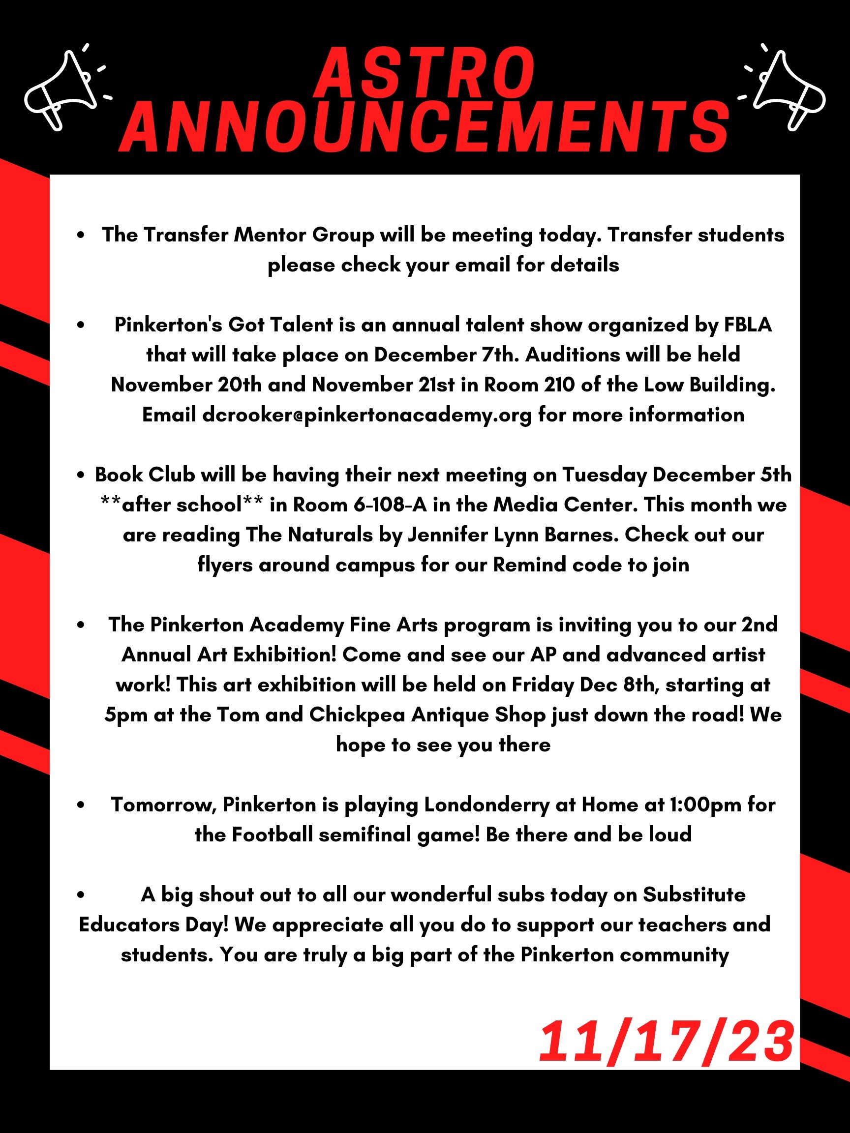 The Transfer Mentor Group will be meeting today. Transfer students please check your email for details.   Pinkerton's Got Talent is an annual talent show organized by FBLA that will take place on December 7th. Auditions will be held November 20th and November 21st in room 210 of the Low Building. Email dcrooker@pinkertonacademy.org for more information!  Book Club will be having their next meeting on Tuesday December 5th **after school** in room 6-108-A in the Media Center. This month we are reading The Naturals by Jennifer Lynn Barnes. Check out our flyers around campus for our Remind code to join!  The Pinkerton Academy Fine Arts program is inviting you to our 2nd Annual Art Exhibition! Come and see our AP and advanced artist work! This art exhibition will be held on Friday Dec 8th, starting at 5pm at the Tom and Chickpea Antique Shop just down the road! We hope to see you there!   Tomorrow, Pinkerton is playing  Londonderry at home at 1:00 pm for the football semifinal game! Be there and be loud!   Finally, a big shout out to all our wonderful subs today on Substitute Educators Day!  We appreciate all you do to support our teachers and students.  You are truly a big part of the Pinkerton community! 