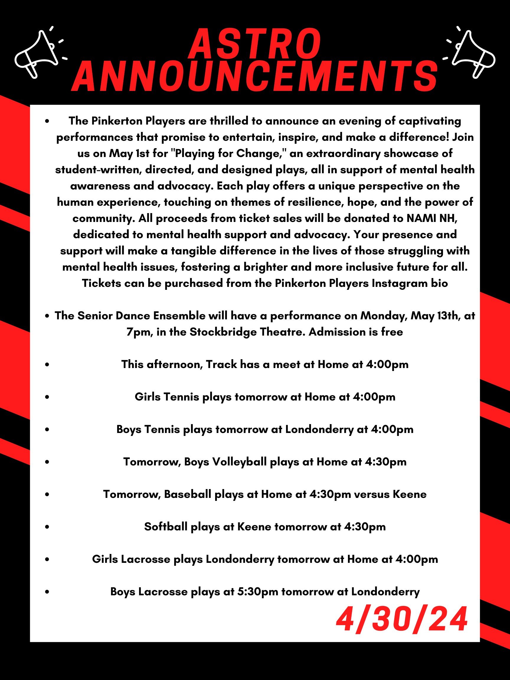 Good morning Astros! Here are this week’s announcements for athletics and clubs!   The Pinkerton Players are thrilled to announce an evening of captivating performances that promise to entertain, inspire, and make a difference! Join us on May 1st for "Playing for Change," an extraordinary showcase of student-written, directed, and designed plays, all in support of mental health awareness and advocacy.Each play offers a unique perspective on the human experience, touching on themes of resilience, hope, and the power of community. All proceeds from ticket sales will be donated to NAMI NH, dedicated to mental health support and advocacy. Your presence and support will make a tangible difference in the lives of those struggling with mental health issues, fostering a brighter and more inclusive future for all. Tickets can be purchased from the Pinkerton Players instagram bio!  The Senior Dance Ensemble will have a Performance on Monday, May 13th, at 7pm, in the Stockbridge Theatre. Admission is free!   This afternoon, track competes at home at 4:00.   Girls tennis plays tomorrow at home at 4:00pm  Boys tennis plays tomorrow at Londonderry at 4:00pm  Tomorrow, boys volleyball plays at home at 4:30pm.  Tomorrow, baseball plays at home at 4:30pm versus Keene.  Softball plays at Keene tomorrow at 4:30pm.   Girls lacrosse plays Londonderry tomorrow at home at 4:00pm  Boys lacrosse plays at 5:30 tomorrow at Londonderry  Thanks for listening Astros and have a great day! 