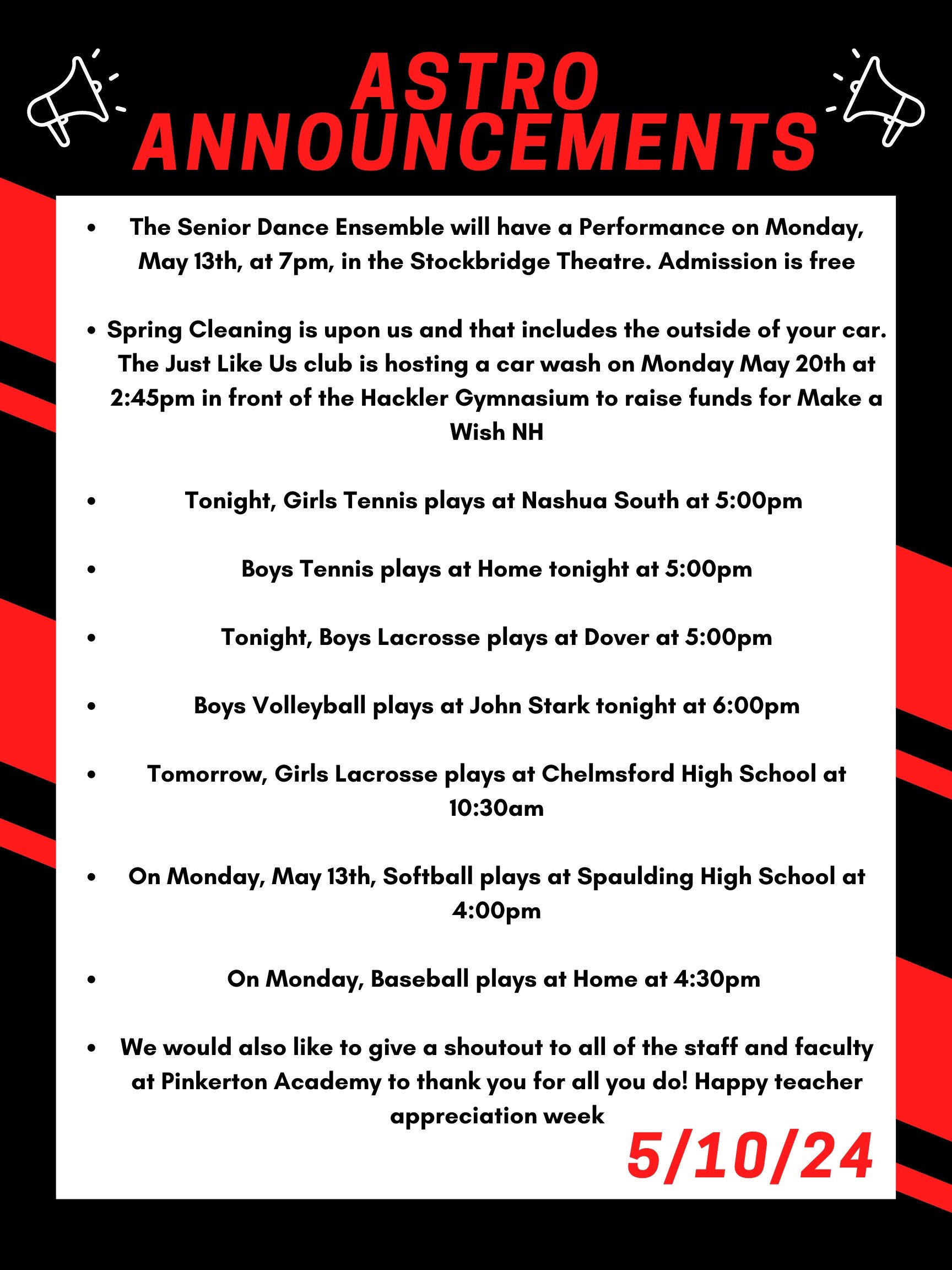 Good morning Astros! Here are this week’s announcements for athletics and clubs!   The Senior Dance Ensemble will have a Performance on Monday, May 13th, at 7pm, in the Stockbridge Theatre. Admission is free!   Spring Cleaning is upon us and that includes the outside of your car. The Just Like Us club is hosting a car wash on Monday May 20th at 2:45 in front of the Hackler Gymnasium to raise funds for Make a Wish NH.  Tonight, girls tennis plays at Nashua South at 5:00pm   Boys tennis plays at home tonight at 5:00pm  Tonight, boys lacrosse plays at Dover at 5:00pm.   Boys volleyball plays at John Stark tonight at 6:00pm  Tomorrow, girls lacrosse plays at Chelmsford high school at 10:30 am  On Monday, May 13th, softball plays at Spaulding high school at 4:00pm  On Monday, baseball plays at home at 4:30pm   We would also like to give a shoutout to all of the staff and faculty at Pinkerton Academy to thank you for all you do! Happy teacher appreciation week!   Thanks for listening Astros and have a great weekend! 