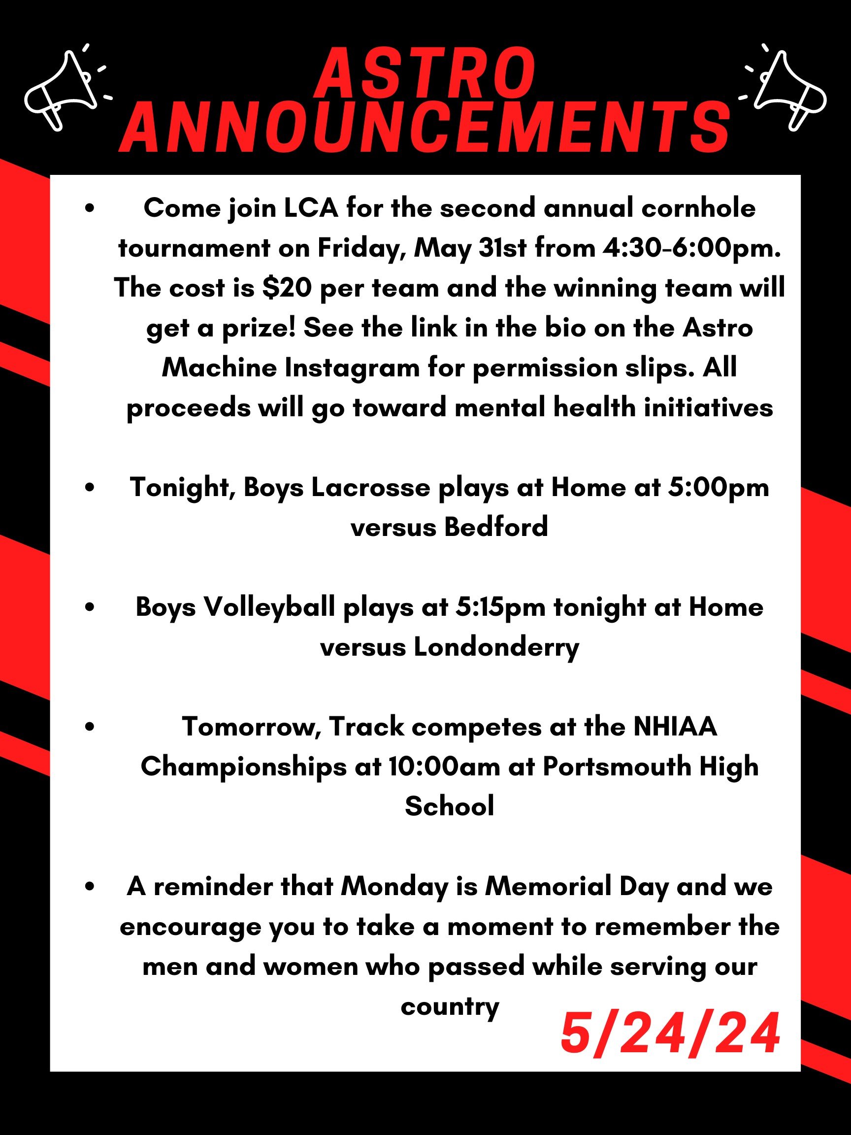 Good morning Astros! Here are this week’s announcements for athletics and clubs!   Come join LCA for the second annual cornhole tournament on Friday, May 31st from 4:30 to 6:00pm. The cost is $20 per team and the winning team will get a prize! See the link in the bio on the Astro Machine Instagram for permission slips. All proceeds will go toward mental health initiatives.  Tonight, boys lacrosse plays at home at 5:00 versus Bedford  Boys volleyball plays at 5:15 tonight at home versus Londonderry.   Tomorrow, track competes at the NHIAA championships at 10:00 am at Portsmouth high school.   A reminder that Monday is memorial day and we encourage you to take a moment to remember the men and women who passed while serving our country.   Thanks for listening Astros and have a great weekend! 