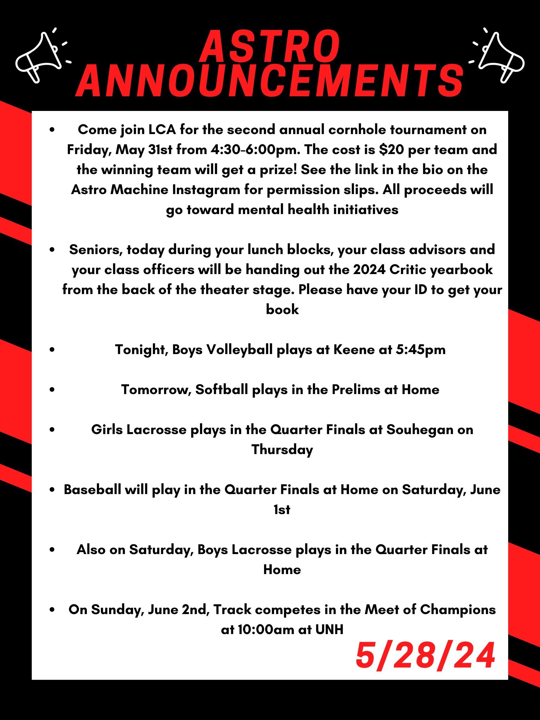 Good morning Astros! Here are this week’s announcements for athletics and clubs!   Come join LCA for the second annual cornhole tournament on Friday, May 31st from 4:30 to 6:00pm. The cost is $20 per team and the winning team will get a prize! See the link in the bio on the Astro Machine Instagram for permission slips. All proceeds will go toward mental health initiatives.  Seniors,  Today during your lunch blocks, your class advisors and your class officers will be handing out the 2024 Critic yearbook (now changed) in the chorus room. Please have your ID to get your book.  Tonight, boys volleyball plays at Keene at 5:45pm   Tomorrow, softball plays in the prelims at home.   Girls lacrosse plays in the quarter finals at Souhegan on thursday.   Baseball will play in the quarter finals at home on saturday june first.   Also on saturday, boys lacrosse plays in the quarter finals at home.   On sunday, june 2nd, track competes in the meet of champions at 10:00am at UNH   Thanks for listening Astros and have a great day! 