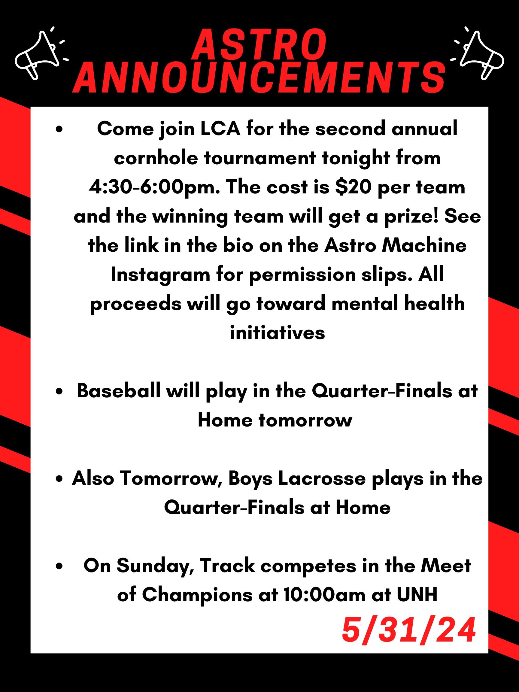 Good morning Astros! Here are this week’s announcements for athletics and clubs!   Come join LCA for the second annual cornhole tournament tonight from 4:30 to 6:00pm. The cost is $20 per team and the winning team will get a prize! See the link in the bio on the Astro Machine Instagram for permission slips. All proceeds will go toward mental health initiatives.  Baseball will play in the quarter finals at home tomorrow.   Also tomorrow, boys lacrosse plays in the quarter finals at home.   On sunday, track competes in the meet of champions at 10:00am at UNH  Thanks for listening Astros and have a great weekend! 