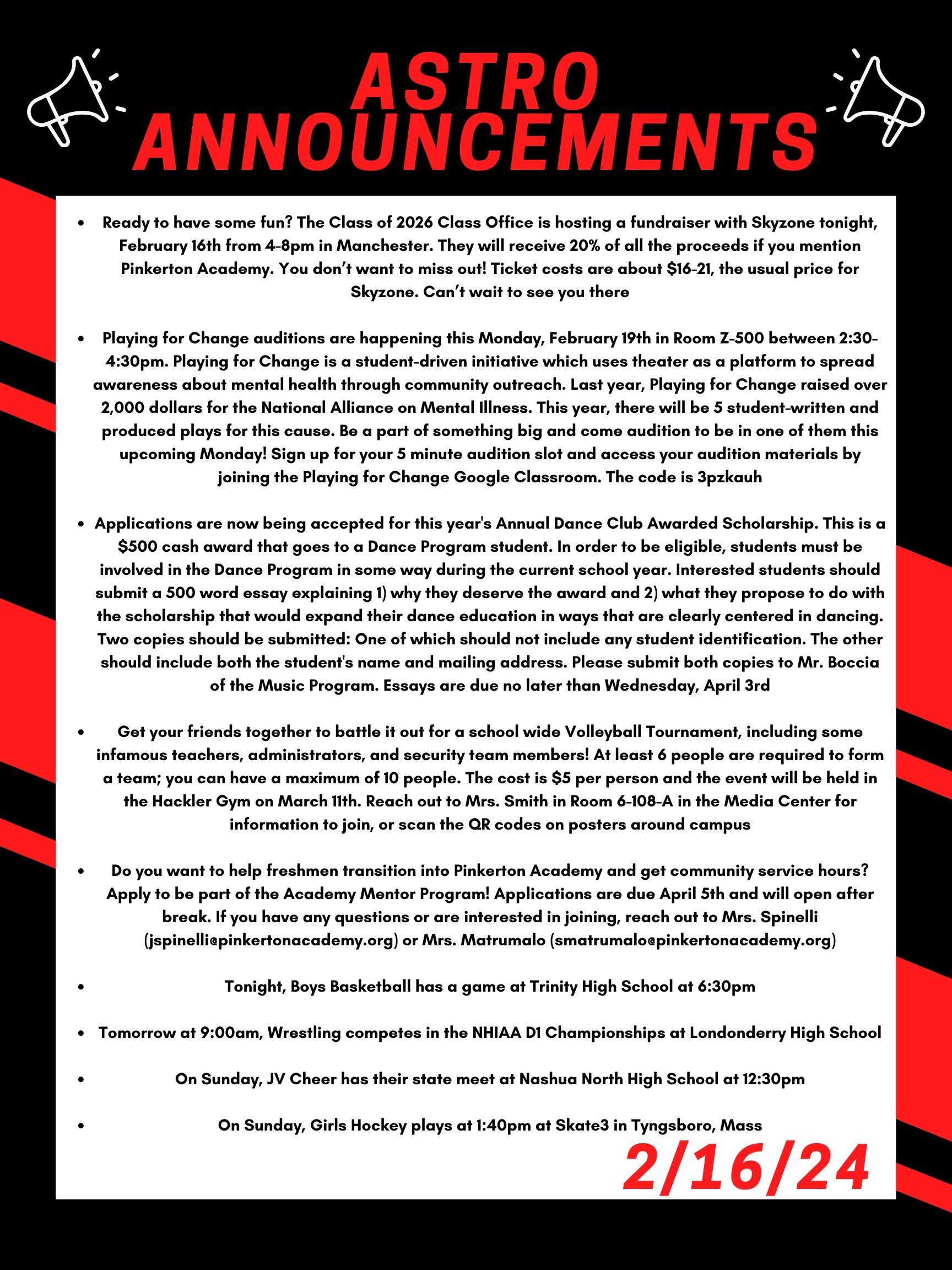 Good morning Astros! Here are this week’s announcements for athletics and clubs!   Ready to have some fun? The Class of 2026 Class Office is hosting a fundraiser with skyzone tonight, February 16th from 4-8pm in Manchester. They will receive 20% of all the proceeds if you mention Pinkerton Academy. You don’t want to miss out! Ticket costs are about $16 to $21 dollars, the usual price for skyzone. Can’t wait to see you there!!  Playing for Change auditions are happening this Monday, February 19th in room Z-500 between 2:30 and 4:30. Playing for Change is a student-driven initiative which uses theater as a platform to spread awareness about mental health through community outreach. Last year, Playing for Change raised over 2,000 dollars for the National Alliance on Mental Illness.  This year, there will be 5 student-written and produced plays for this cause.  Be a part of something big and come audition to be in one of them this upcoming Monday! Sign up for your 5-minute audition slot and access your audition materials by joining the Playing for Change Google Classroom. The code is 3pzkauh.  Applications are now being accepted for this year's Annual Dance Club Awarded Scholarship. This is a $500 cash award that goes to a Dance Program student. In order to be eligible, students must be involved in the Dance Program in some way during the current school year. Interested students should submit a 500 word essay explaining 1) why they deserve the award and 2) what they propose to do with the scholarship that would expand their dance education in ways that are clearly centered in dancing. Two copies should be submitted:  One of which should not include any student identification. The other should include both the student's name and mailing address. Please submit both copies to Mr. Boccia of the Music Program. Essays are due no later than Wednesday, April 3rd.   Get your friends together to battle it out for a school wide volleyball tournament, including some infamous teachers, administrator, and security team members! At least 6 people are required to form a team; you can have a maximum of 10 people. The cost is $5 per person and the event will be held in the Hackler gym on March 11th. Reach out to Mrs. Smith in room 6-108-A in the Media Center for information to join, or scan the QR codes on posters around campus.  Do you want to help freshmen transition into Pinkerton Academy and get community service hours?  Apply to be part of the Academy Mentor Program!  Applications are due April 5th and will open after break.  If you have any questions or are interested in joining, reach out to Mrs. Spinelli (jspinelli@pinkertonacademy.org) or Mrs. Matrumalo (smatrumalo@pinkertonacademy.org).   Tonight, boys basketball has a game at Trinity High School at 6:30pm  Tomorrow at 9:00am, wrestling competes in the NHIAA D1 Championships at Londonderry High School.   On Sunday, JV cheer has their state meet at Nashua North high school at 12:30.   On Sunday, girls hockey plays at 1:40pm at Skate3 in Tyngsboro, Mass.   Thanks for listening Astros and have a great weekend! 
