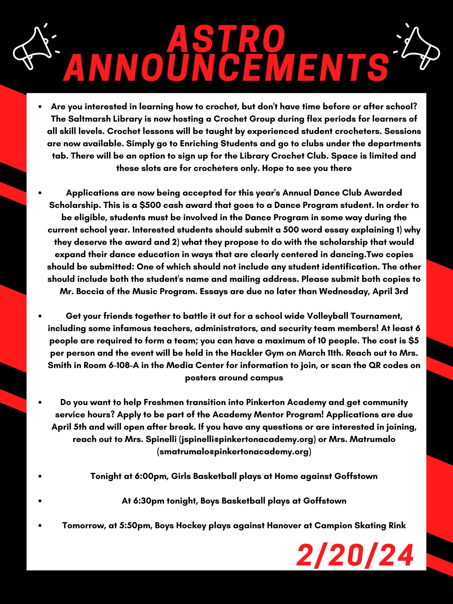 Good morning Astros! Here are this week’s announcements for athletics and clubs!   Are you interested in learning how to crochet, but don't have time before or after school?  The Saltmarsh Library is now hosting a crochet group during Flex periods for learners of all skill levels.  Crochet lessons will be taught by experienced student crocheters.  Sessions are now available.  Simply go to Enriching Students and go to clubs under the departments tab.  There will be an option to sign up for the Library Crochet Club.  Space is limited and these slots are for crocheters only.  Hope to see you there!  Applications are now being accepted for this year's Annual Dance Club Awarded Scholarship. This is a $500 cash award that goes to a Dance Program student. In order to be eligible, students must be involved in the Dance Program in some way during the current school year. Interested students should submit a 500 word essay explaining 1) why they deserve the award and 2) what they propose to do with the scholarship that would expand their dance education in ways that are clearly centered in dancing. Two copies should be submitted:  One of which should not include any student identification. The other should include both the student's name and mailing address. Please submit both copies to Mr. Boccia of the Music Program. Essays are due no later than Wednesday, April 3rd.   Get your friends together to battle it out for a school wide volleyball tournament, including some infamous teachers, administrator, and security team members! At least 6 people are required to form a team; you can have a maximum of 10 people. The cost is $5 per person and the event will be held in the Hackler gym on March 11th. Reach out to Mrs. Smith in room 6-108-A in the Media Center for information to join, or scan the QR codes on posters around campus.  Do you want to help freshmen transition into Pinkerton Academy and get community service hours?  Apply to be part of the Academy Mentor Program!  Applications are due April 5th and will open after break.  If you have any questions or are interested in joining, reach out to Mrs. Spinelli (jspinelli@pinkertonacademy.org) or Mrs. Matrumalo (smatrumalo@pinkertonacademy.org).   Tonight at 6:00pm, girls basketball plays at home against Goffstown.  At 6:30 tonight, boys basketball plays at Goffstown.   Tomorrow, at 5:50 pm, boys hockey plays against Hanover at Campion Skating Rink.   Thanks for listening Astros and have a great week! 