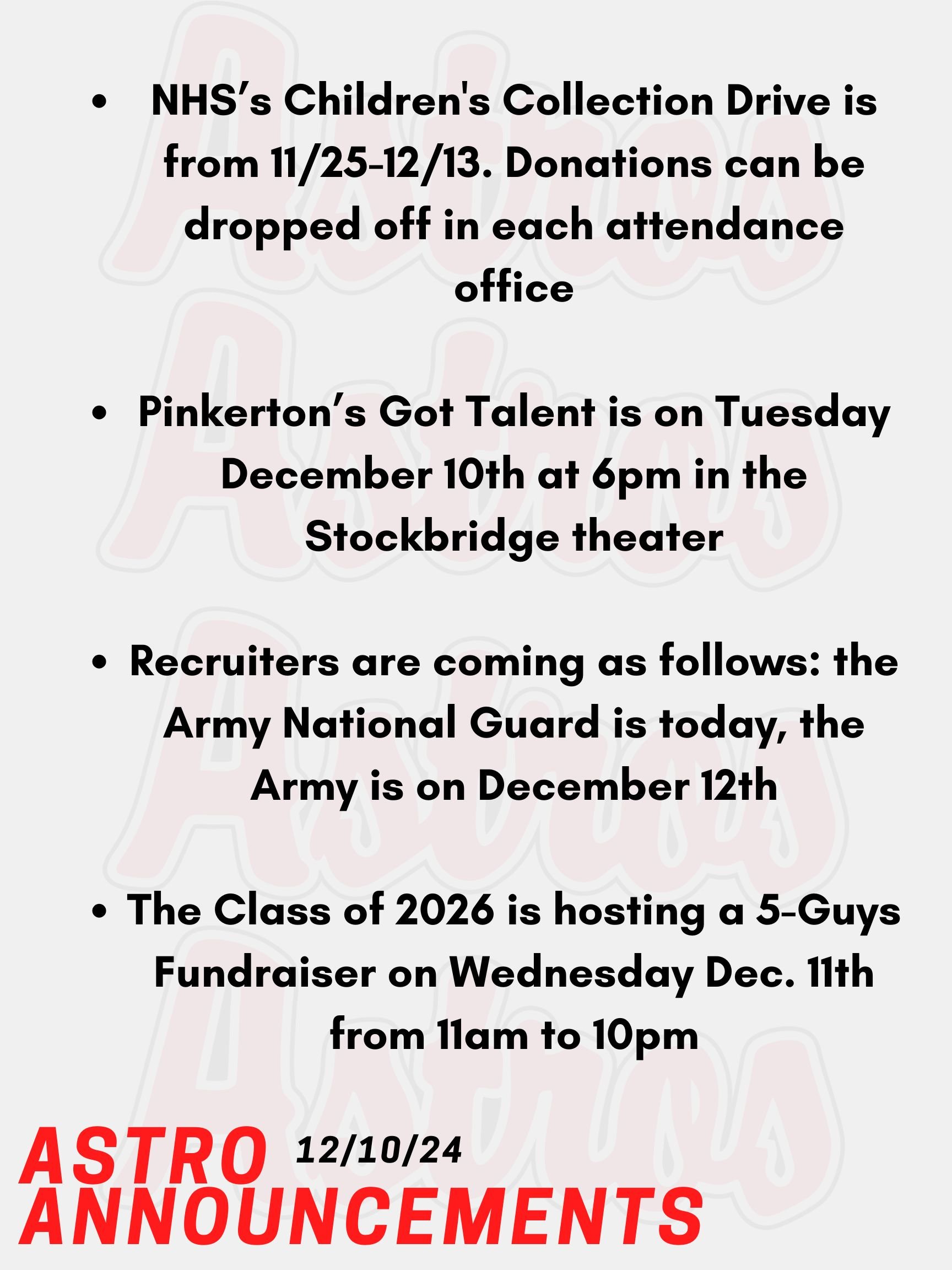 Good Morning Astros! Here are today's announcements for athletics and clubs. Pinkerton’s Got Talent is today at 6pm in the Stockbridge theater. Come support this year’s talent show.  The Class of 2026 is hosting a 5-Guys Fundraiser on Wednesday Dec. 11th from 11am to 10pm. Please present the poster online in order to contribute. NHS is hosting a Children's Collection Drive from November 25th until December 13th.  We are collecting gently used and/or new toys, clothing, and books for children.  Donations can be dropped off in each attendance office or brought to Mrs. Lemire in Room 430 in the English Building. Recruiters are coming as follows: the Army National Guard is today, the Army is on December 12th. Thanks for listening Astros and have a great week!