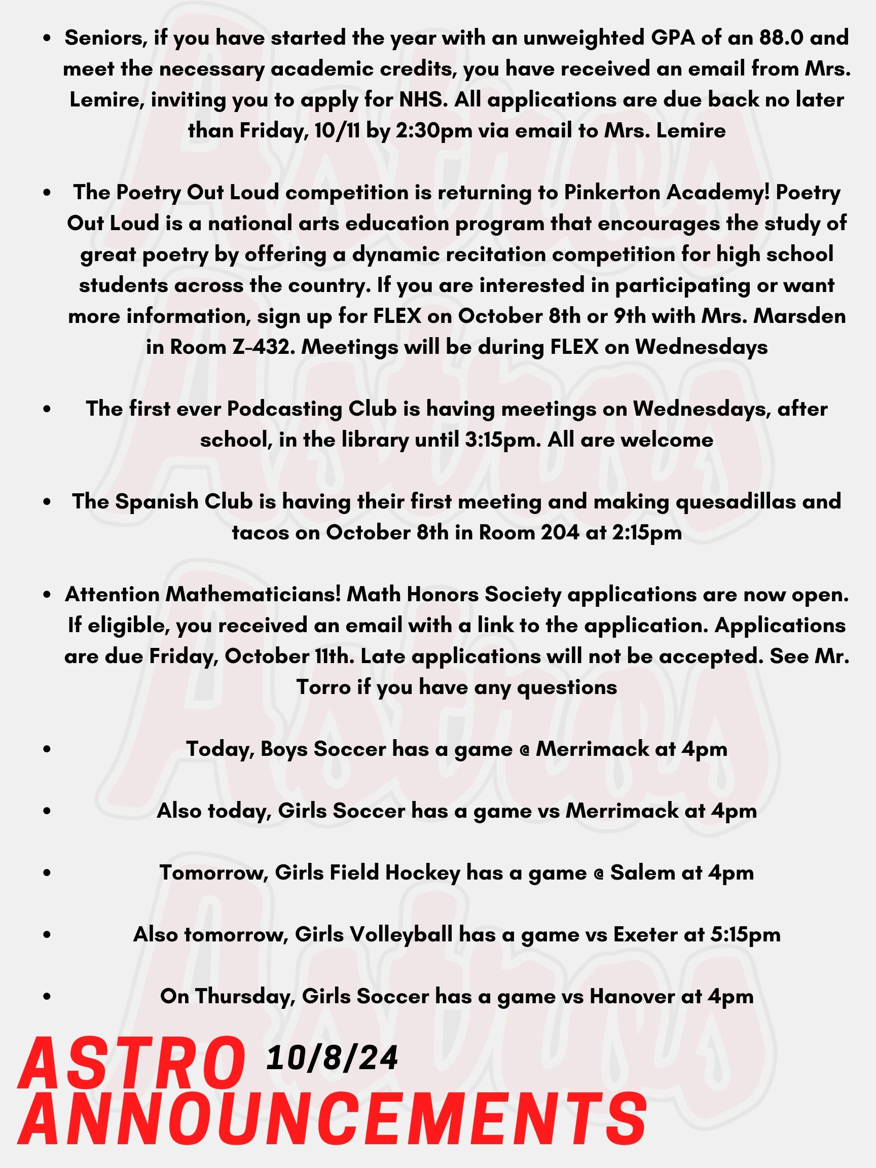 Good morning Astros! Here are today's announcements for athletics and clubs.  Seniors, if you have started the year with an unweighted GPA of an 88.0 and meet the necessary academic credits, you have received an email from Mrs. Lemire, inviting you to apply for NHS. All applications are due back no later than Friday, 10/11 by 2:30pm via email to Mrs. Lemire.   The Poetry Out Loud competition is returning to Pinkerton Academy! Poetry Out Loud is a national arts education program that encourages the study of great poetry by offering  a dynamic recitation competition for high school students across the country. If you are interested in participating or want more information, sign up for FLEX on October 8th or 9th with Mrs. Marsden in Room Z-432. Meetings will be during FLEX on Wednesdays. The first ever Podcasting Club is having meetings on Wednesdays, after school, in the library until 3:15pm. All are welcome. The Spanish Club is having their first meeting and making quesadillas and tacos on October 8th in Room 204 at 2:15pm. Attention Mathematicians! Math Honors Society applications are now open. If eligible, you received an email with a link to the application. Applications are due Friday, October 11th. Late applications will not be accepted. See Mr. Torro if you have any questions.  Today, Boys Soccer has a game @ Merrimack at 4pm. Also today, Girls Soccer has a game vs Merrimack at 4pm. Tomorrow, Girls Field Hockey has a game @ Salem at 4pm. Also tomorrow, Girls Volleyball has a game vs Exeter at 5:15pm. On Thursday, Girls Soccer has a game vs Hanover at 4pm. Thanks for listening Astros and have a great week!