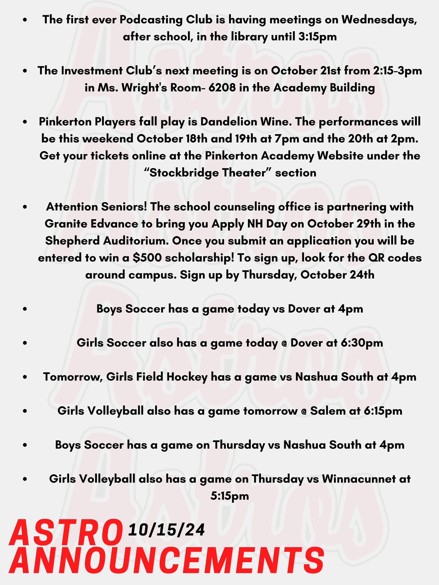 Good Morning Astros! Here are today's announcements for athletics and clubs.  The first ever Podcasting Club is having meetings on Wednesdays, after school, in the library until 3:15pm. All are welcome. The Investment Club’s next meeting is on October 21st from 2:15-3pm in Ms. Wright's Room- 6208 in the Academy Building. Pinkerton Players fall play is Dandelion Wine. The performances will be this weekend October 18th and 19th at 7pm and the 20th at 2pm. Get your tickets online at the Pinkerton Academy Website under the “Stockbridge Theater” section. Everyone is welcome to come watch this spectacular show!   Attention Seniors! The school counseling office is partnering with Granite Edvance to bring you Apply NH Day on October 29th in the Shepherd Auditorium. The application fee for all NH colleges and universities will be waived. Once you submit an application you will be entered to win a $500 scholarship! For students not pursuing you can come work on a resume, cover letter, job application or any other future-related work. To sign up, look for the QR codes around campus. Sign up by Thursday, October 24th.   Boys Soccer has a game today vs Dover at 4pm.  Girls Soccer also has a game today @ Dover at 6:30pm.  Tomorrow, Girls Field Hockey has a game vs Nashua South at 4pm.  Girls Volleyball also has a game tomorrow @ Salem at 6:15pm.  Boys Soccer has a game on Thursday vs Nashua South at 4pm.  Girls Volleyball also has a game on Thursday vs Winnacunnet at 5:15pm.   Thanks for listening Astros and have a great week!