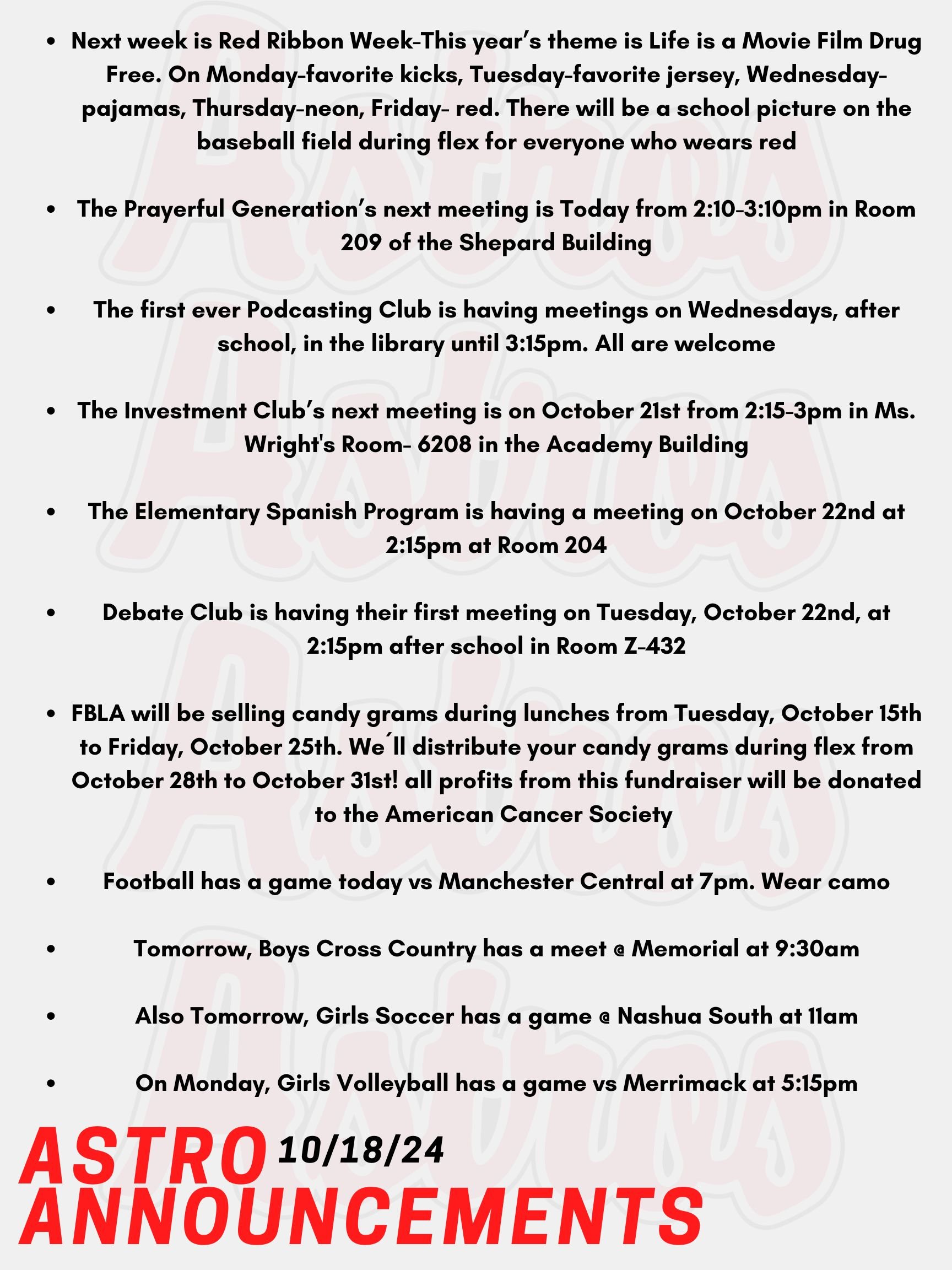 Good Morning Astros! Here are today’s announcements for athletics and clubs. Next week is Red Ribbon Week-This year’s theme is Life is a Movie Film Drug Free. On Monday, wear your favorite kicks. On Tuesday, wear your favorite jersey. On Wednesday, wear your pajamas. On Thursday, wear neon. On Friday, wear red to show your support for a drug free life. There will be a school picture on the baseball field during flex for everyone who wears red! Since this year’s theme is Life is a Movie Film Drug Free, all flex groups are invited to compete in a PSA film contest. There are prizes for the 3 best PSA’s! Next week, sign the pledge to live drug free! Check out the Red Ribbon Week table in the cafeteria to sign the pledge. Everyone who signs the pledge will be entered into a raffle for a prize.  The Prayerful Generation’s next meeting is Today from 2:10-3:10pm in Room 209 of the Shepard Building.  The first ever Podcasting Club is having meetings on Wednesdays, after school, in the library until 3:15pm. All are welcome. The Investment Club’s next meeting is on October 21st from 2:15-3pm in Ms. Wright's Room- 6208 in the Academy Building. The Elementary Spanish Program is having a meeting on October 22nd at 2:15pm at Room 204. Debate Club is having their first meeting on Tuesday, October 22nd, at 2:15pm after school in Room Z-432.  FBLA will be selling candy grams during lunches from Tuesday, October 15th to Friday, October 25th. We´ll distribute your candy grams during flex from October 28th to October 31st! October is Breast Cancer Awareness month, so all profits from this fundraiser will be donated to the American Cancer Society Road To Recovery® program, which provides free rides to cancer-related medical appointments. Football has a game today vs Manchester Central at 7pm. Wear camo! Tomorrow, Boys Cross Country has a meet @ Memorial at 9:30am. Also Tomorrow, Girls Soccer has a game @ Nashua South at 11am. On Monday, Girls Volleyball has a game vs Merrimack at 5:15pm. Thanks for listening Astros and have a great weekend!