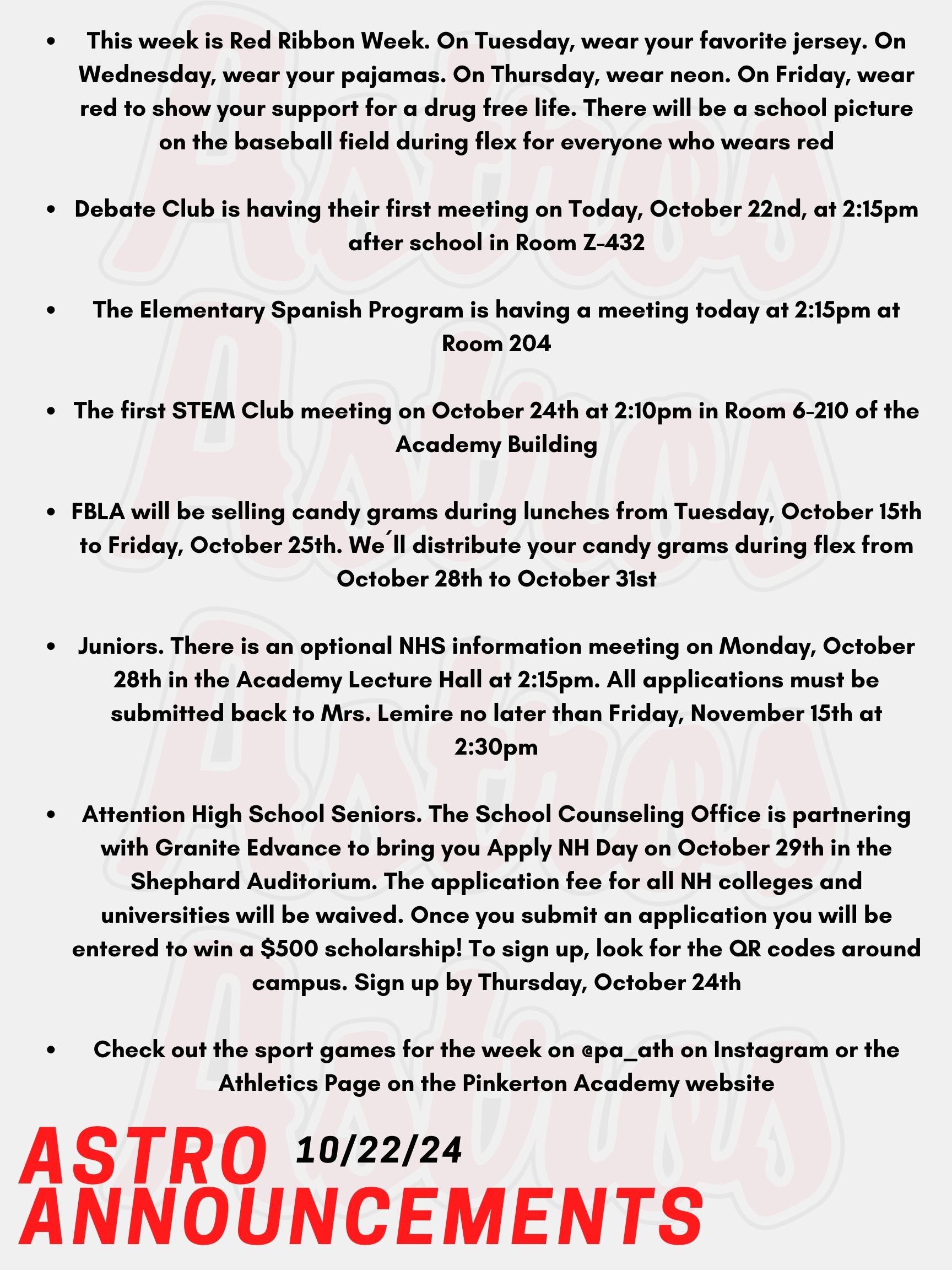 Good Morning Astros! Here are today's announcements for athletics and clubs.  This week is Red Ribbon Week. On Tuesday, wear your favorite jersey. On Wednesday, wear your pajamas. On Thursday, wear neon. On Friday, wear red to show your support for a drug free life. There will be a school picture on the baseball field during flex for everyone who wears red! Since this year’s theme is Life is a Movie Film Drug Free, all flex groups are invited to compete in a PSA film contest. There are prizes for the 3 best PSA’s! Next week, sign the pledge to live drug free! Check out the Red Ribbon Week table in the cafeteria to sign the pledge. Everyone who signs the pledge will be entered into a raffle for a prize.  Debate Club is having their first meeting on Today, October 22nd, at 2:15pm after school in Room Z-432.  The Elementary Spanish Program is having a meeting today at 2:15pm at Room 204. The first STEM Club meeting on October 24th at 2:10pm in Room 6-210 of the Academy Building. FBLA will be selling candy grams during lunches from Tuesday, October 15th to Friday, October 25th. We´ll distribute your candy grams during flex from October 28th to October 31st! All profits from this fundraiser will be donated to the American Cancer Society Road To Recovery® program, which provides free rides to cancer-related medical appointments. Juniors who are eligible received an email with the application to apply for NHS. There is an optional information meeting on Monday, October 28th in the Academy Lecture Hall at 2:15pm.  All applications must be submitted back to Mrs. Lemire no later than Friday, November 15th at 2:30pm. Attention High School Seniors. The School Counseling Office is partnering with Granite Edvance to bring you Apply NH Day on October 29th in the Shephard Auditorium. The application fee for all NH colleges and universities will be waived. Once you submit an application you will be entered to win a $500 scholarship! To sign up, look for the QR codes around campus. Sign up by Thursday, October 24th. Check out the sport games for the week on @pa_ath on Instagram or the Athletics Page on the Pinkerton Academy website. Thanks for listening Astros and have a great week!