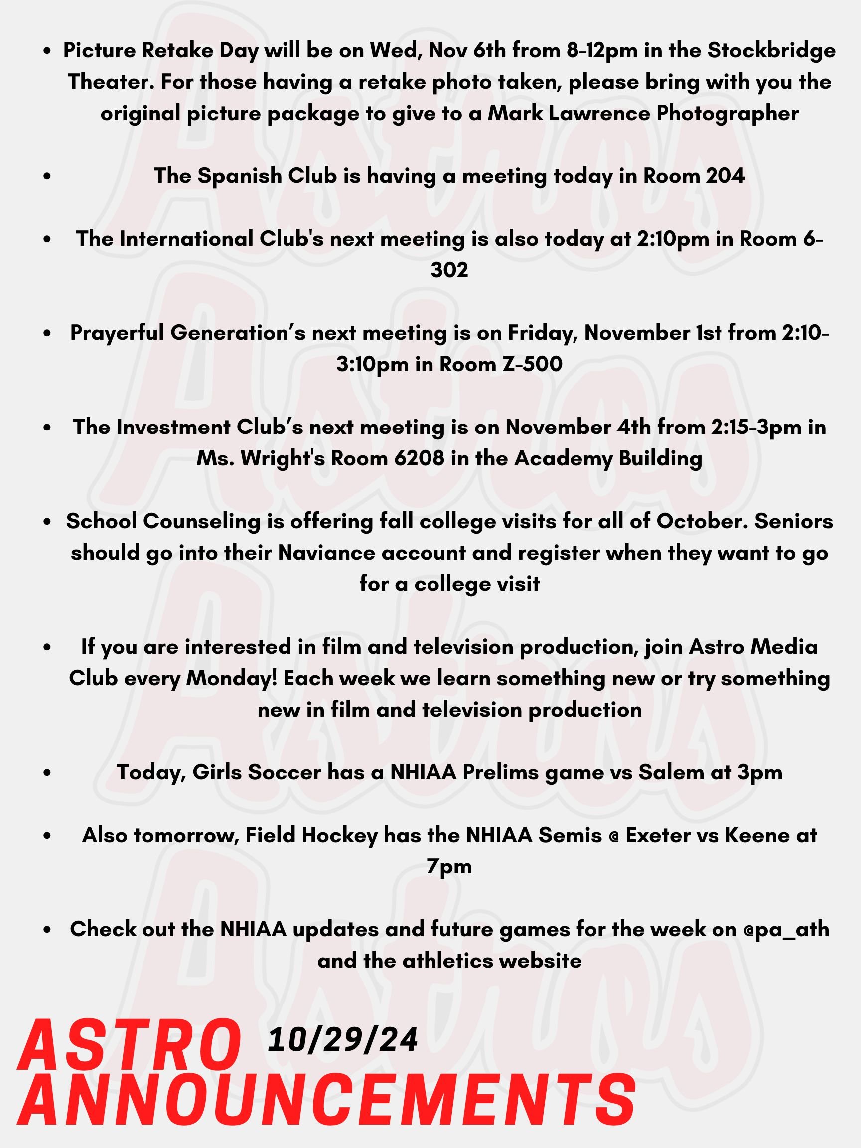 Good Morning Astros! Here are today's announcements for athletics and clubs.  Picture Retake Day will be on Wednesday November 6th from 8-12pm in the Stockbridge Theater. For those having a retake photo taken, please bring with you the original picture package to give to a Mark Lawrence Photographer.  The Spanish Club is having a meeting today in Room 204. The International Club's next meeting is also today at 2:10pm in Room 6-302. Prayerful Generation’s next meeting is on Friday, November 1st from 2:10-3:10pm in Room Z-500. The Investment Club’s next meeting is on November 4th from 2:15-3pm in Ms. Wright's Room 6208 in the Academy Building. School Counseling is offering fall college visits for all of October. Seniors should go into their Naviance account and register when they want to go for a college visit. Seniors need permission from their teacher before they can come to the School Counseling Office.  If you are interested in film and television production, join Astro Media Club every Monday! Each week we learn something new or try something new in film and television production! No experience necessary! Today, Girls Soccer has a NHIAA Prelims game vs Salem at 3pm. Also tomorrow, Field Hockey has the NHIAA Semis @ Exeter vs Keene at 7pm. Check out the NHIAA updates and future games for the week on @pa_ath and the athletics website. Thanks for listening Astros and have a great week!