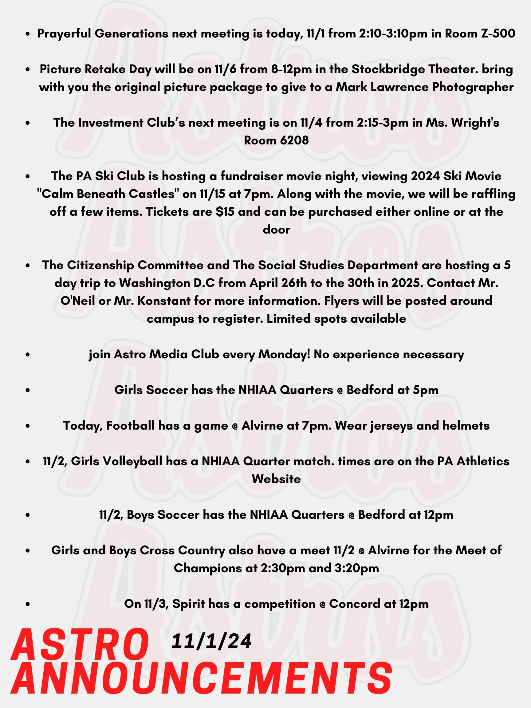 Good Morning Astros! Here are today's announcements for athletics and clubs.  Prayerful Generations next meeting is today, Friday November 1st from 2:10-3:10pm in Room Z-500. Picture Retake Day will be on Wednesday November 6th from 8-12pm in the Stockbridge Theater. For those having a retake photo taken, please bring with you the original picture package to give to a Mark Lawrence Photographer. The Investment Club’s next meeting is on November 4th from 2:15-3pm in Ms. Wright's Room 6208 in the Academy Building. The PA Ski Club is hosting a fundraiser movie night where we will be viewing Matchstick Productions' 2024 Ski Movie "Calm Beneath Castles" on Friday November 15th at 7pm.  Along with the movie, we will be raffling off a few items. Tickets are $15 and can be purchased either online at the Stockbridge Theater website or at the door. The Citizenship Committee and The Social Studies Department are hosting a 5 day trip to Washington D.C from April 26th to the 30th in 2025. They will be visiting various museums, including the Holocaust Museum, the Capitol, the White House, all of the monuments, and maybe even the National Zoo. Contact Mr. O'Neil or Mr. Konstant for more information. Flyers will be posted around campus to register. Limited spots available. If you are interested in film and television production, join Astro Media Club every Monday! No experience necessary! Girls Soccer has the NHIAA Quarters @ Bedford at 5pm. Today, Football has a game @ Alvirne at 7pm. Wear jerseys and helmets! Tomorrow, Girls Volleyball has a NHIAA Quarter match. Look out for times on the PA Athletics Website. Also tomorrow, Boys Soccer has the NHIAA Quarters @ Bedford at 12pm. Girls and Boys Cross Country also have a meet tomorrow @ Alvirne for the Meet of Champions at 2:30pm and 3:20pm. On Sunday, Spirit has a competition @ Concord at 12pm. Thanks for listening Astros and have a great weekend!