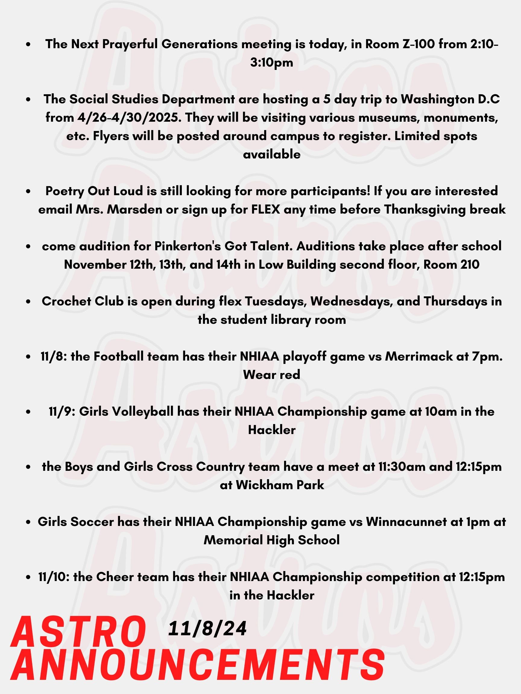 Good Morning Astros! Here are today's announcements for athletics and clubs.  The Next Prayerful Generations meeting is today, in Room Z-100 from 2:10-3:10pm. The Citizenship Committee and The Social Studies Department are hosting a 5 day trip to Washington D.C from April 26th to the 30th in 2025. They will be visiting various museums, all of the monuments, and maybe even the National Zoo. Contact Mr. O'Neil or Mr. Konstant for more information. Flyers will be posted around campus to register. Limited spots available. Poetry Out Loud is still looking for more participants! Poetry Out Loud is a national competition where you recite any poem of your choice for the chance to win various prizes! Winners have the chance to compete at the state and national level! If you are interested email Mrs. Marsden or sign up for FLEX any time before Thanksgiving break!   Whether you can dance, sing, juggle, tell jokes, or play music, come audition for Pinkerton's Got Talent, hosted by the FBLA club! Auditions take place after school November 12th, 13th, and 14th in Low Building second floor, Room 210. Just show up! Reach out to Mrs. Harvey if you have questions.  Crochet Club is open during flex Tuesdays, Wednesdays, and Thursdays in the student library room. Anyone is welcome to join throughout the week.  Tonight, the Football team has their NHIAA playoff game vs Merrimack at 7pm. Wear red! There will also be a cookout on the field from 5-6:30pm.  Tomorrow, Girls Volleyball has their NHIAA Championship game at 10am in the Hackler.  Also tomorrow, the Boys and Girls Cross Country team have a meet at 11:30am and 12:15pm at Wickham Park.   Lastly, tomorrow Girls Soccer has their NHIAA Championship game vs Winnacunnet at 1pm at Memorial High School.  On Sunday, the Cheer team has their NHIAA Championship competition at 12:15pm in the Hackler.  Good luck to all the teams competing in their NHIAA games!  Thanks for listening Astros and have a great weekend!