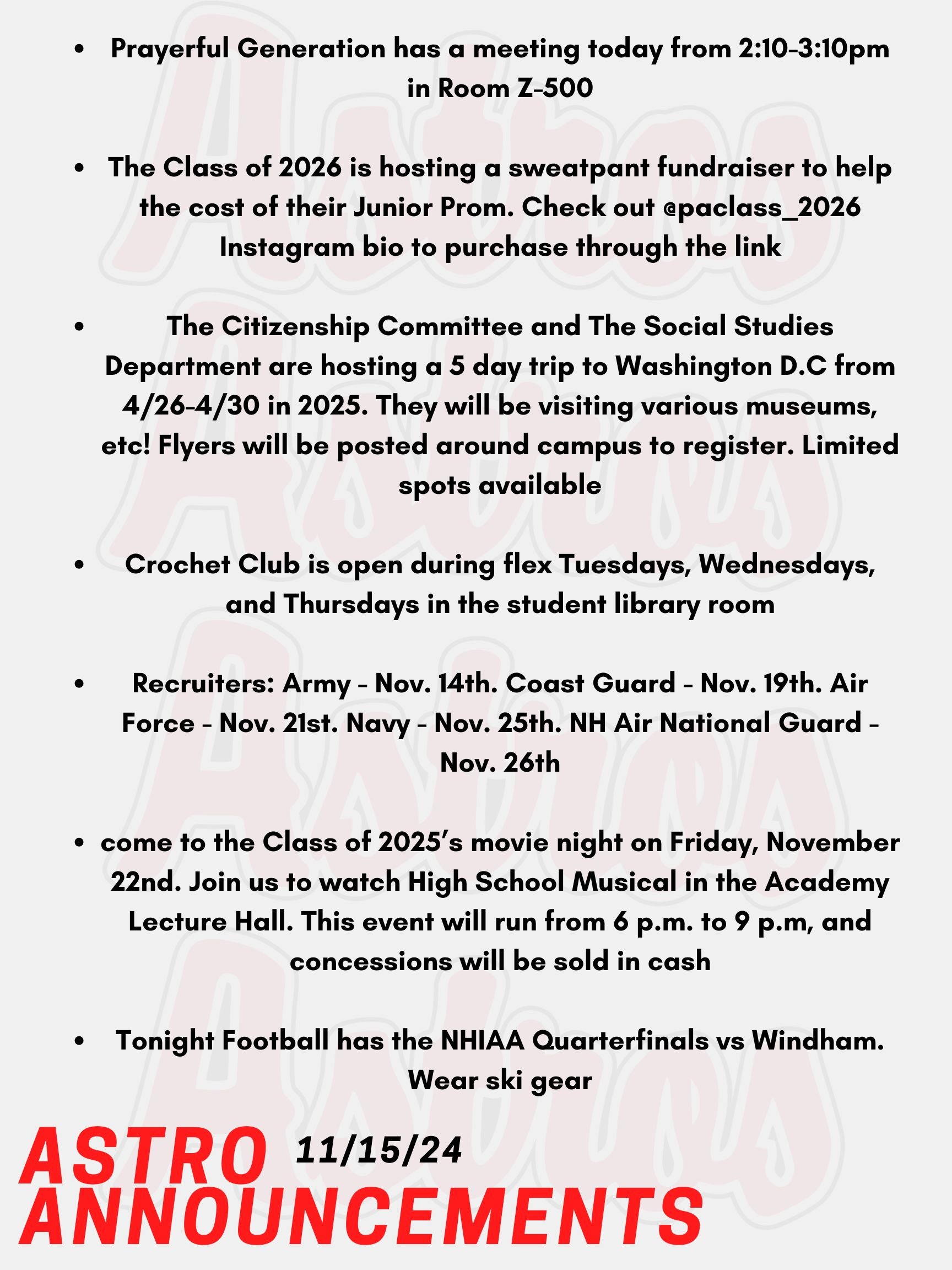 Good Morning Astros! Here are today's announcements for athletics and clubs. Prayerful Generation has a meeting today, November 15th from 2:10-3:10pm in Room Z-500. The Class of 2026 is hosting a sweatpant fundraiser to help the cost of their Junior Prom. The sweatpant sale is going from November 5th to the 19th. Check out Mr. Perez’s weekly newsletter as well as the @paclass_2026 Instagram bio to purchase through the link.  The Citizenship Committee and The Social Studies Department are hosting a 5 day trip to Washington D.C from April 26th to the 30th in 2025. They will be visiting various museums, all of the monuments, and more! Contact Mr. O'Neil or Mr. Konstant for more information. Flyers will be posted around campus to register. Limited spots available.  Crochet Club is open during flex Tuesdays, Wednesdays, and Thursdays in the student library room. Anyone is welcome to join throughout the week. In the School’s Counseling Office, Recruits are coming for each listed. Army - Nov. 14th. Coast Guard - Nov. 19th. Air Force - Nov. 21st. Navy - Nov. 25th. And NH Air National Guard - Nov. 26th. Come check it out! Seniors, come to the Class of 2025’s movie night on Friday, November 22nd. Join us to watch High School Musical in the Academy Lecture Hall. This event will run from 6 p.m. to 9 p.m, and concessions will be sold in cash! We hope to see you there! Tonight Football has the NHIAA Quarterfinals vs Windham. Wear ski gear! Thanks for listening Astros and have a great weekend!