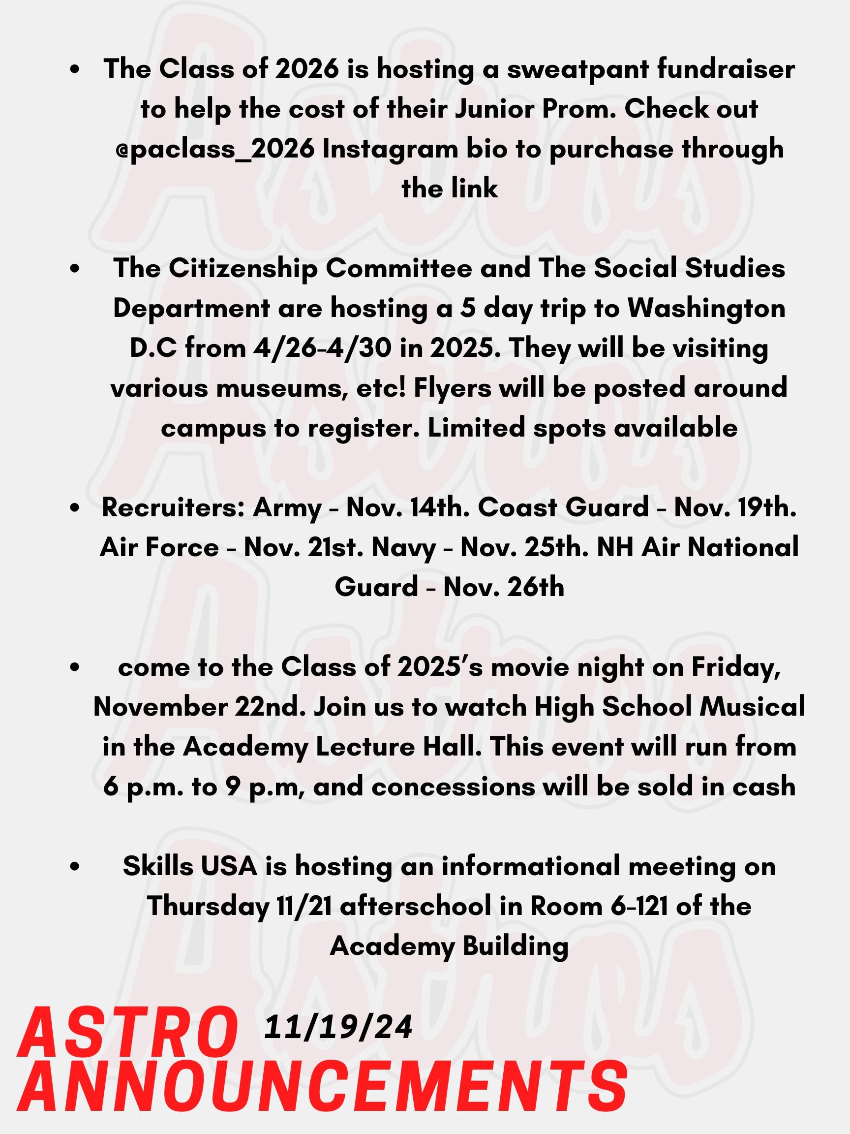 Good Morning Astros! Here are today's announcements for athletics and clubs. The Class of 2026 is hosting a sweatpant fundraiser to help the cost of their Junior Prom. The sweatpant sale ends today. Check out Mr. Perez’s weekly newsletter as well as the @paclass_2026 Instagram bio to purchase through the link.  The Citizenship Committee and The Social Studies Department are hosting a 5 day trip to Washington D.C from April 26th to the 30th in 2025. They will be visiting various museums, all of the monuments, and more. Contact Mr. O'Neil or Mr. Konstant for more information. Flyers will be posted around campus to register. Limited spots available. Seniors, come to the Class of 2025’s movie night on Friday, November 22nd. Join us to watch High School Musical in the Academy Lecture Hall. This event will run from 6 p.m. to 9 p.m, and concessions will be sold in cash! We hope to see you there! Skills USA is hosting an informational meeting on Thursday 11/21 afterschool in Room 6-121 of the Academy Building. Anyone currently enrolled in a CTE course who is interested in learning about SkillsUSA or competing in the SkillsUSA state competition in the Spring should attend this meeting. In the School’s Counseling Office, Recruits are coming for each listed. Army - Nov. 14th. Coast Guard - Nov. 19th. Air Force - Nov. 21st. Navy - Nov. 25th. And NH Air National Guard - Nov. 26th. Come check it out! Thanks for listening Astros and have a great week!