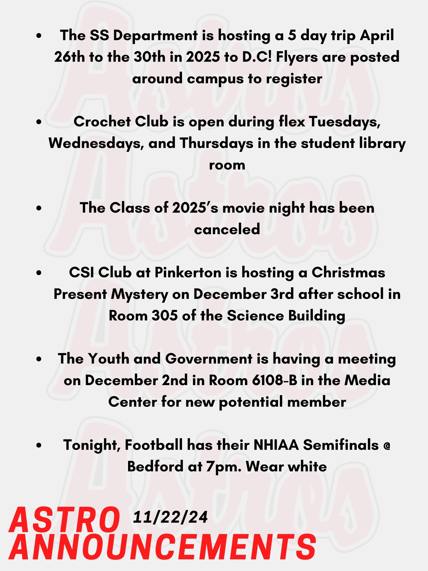 Good Morning Astros! Here are today’s announcements for athletics and clubs. Did you miss out on going to Washington D.C? Well The Social Studies Department is hosting a 5 day trip April 26th to the 30th in 2025! Flyers are posted around campus to register. Fill it out ASAP! Crochet Club is open during flex Tuesdays, Wednesdays, and Thursdays in the student library room. Anyone is welcome to join throughout the week. The Class of 2025’s movie night has been canceled. Please stay tuned for a new date in the future. CSI Club at Pinkerton is hosting a Christmas Present Mystery on December 3rd after school in Room 305 of the Science Building. Anyone is welcome! The Youth and Government is having a meeting on December 2nd in Room 6108-B in the Media Center for new potential members. Anyone interested is welcome to go if interested in mock government. Tonight, Football has their NHIAA Semifinals @ Bedford at 7pm. Wear white! Thanks for listening Astros and have a great weekend!