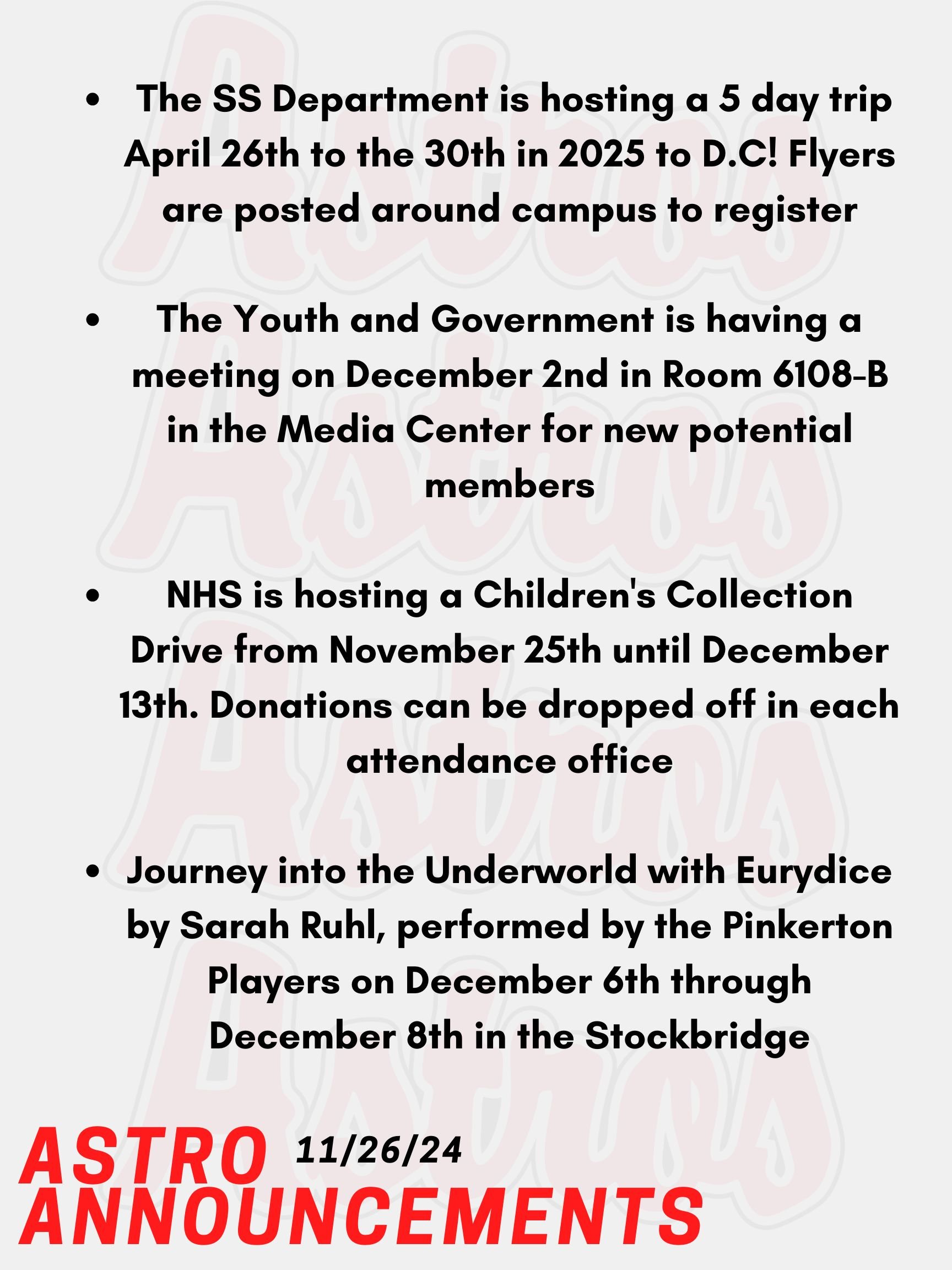 Good morning Astros! Here are today's announcements for athletics and clubs.  Did you miss out on going to Washington D.C? Well The Social Studies Department is hosting a 5 day trip April 26th to the 30th in 2025! Flyers are posted around campus to register. Fill it out ASAP! The Youth and Government is having a meeting on December 2nd in Room 6108-B in the Media Center for new potential members. Anyone interested is welcome to go if interested in mock government. NHS is hosting a Children's Collection Drive from November 25th until December 13th.  We are collecting gently used and/or new toys, clothing, and books for children.  Donations can be dropped off in each attendance office or brought to Mrs. Lemire in Room 430 in the English Building.  Journey into the Underworld with Eurydice by Sarah Ruhl, performed by the Pinkerton Players on December 6th through December 8th. Don't miss your chance to see Eurydice at the Stockbridge theater! Thanks for listening Astros and have a great break!