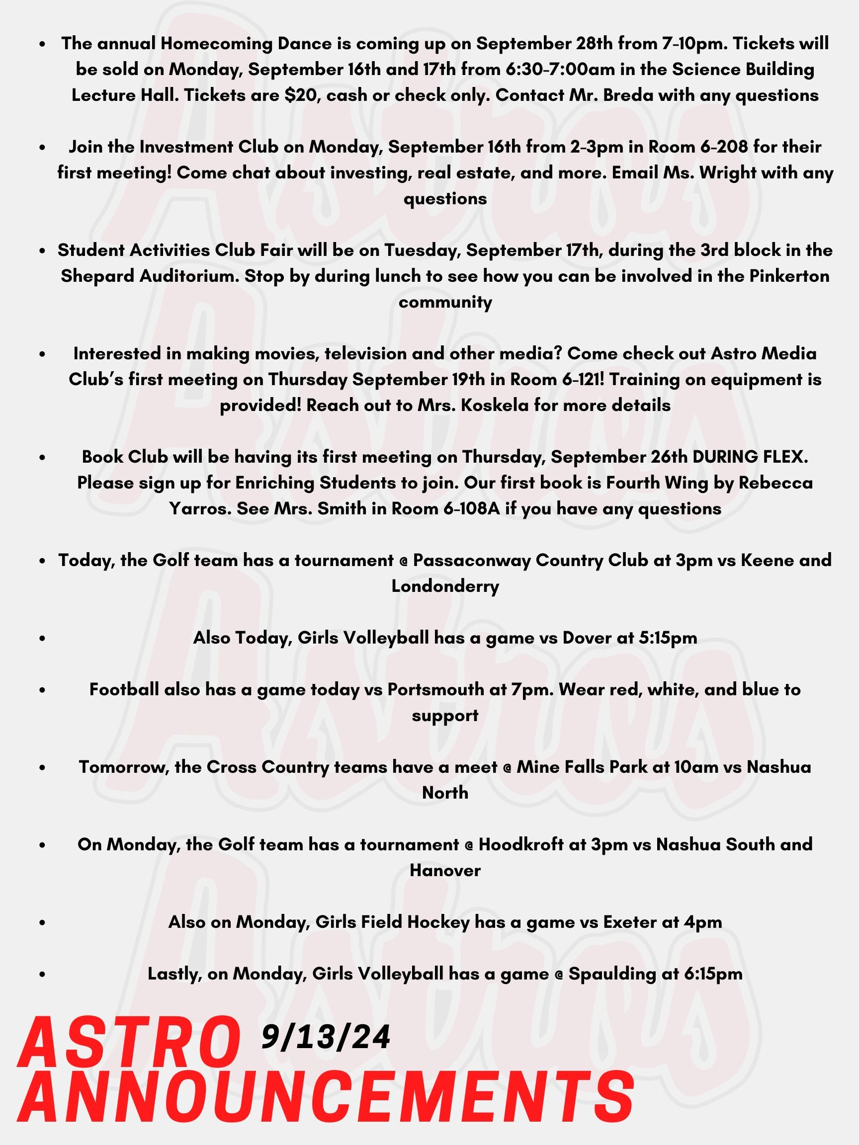 Good morning Astros! Here are today's announcements for athletics and clubs!  The annual Homecoming Dance is coming up on September 28th from 7-10pm. Tickets will be sold on Monday, September 16th and 17th from 6:30-7:00am in the Science Building Lecture Hall.  Tickets are $20, cash or check only. Contact Mr. Breda with any questions.  Join the Investment Club on Monday, September 16th from 2-3pm in Room 6-208 for their first meeting! Come chat about investing, real estate, and more. Email Ms. Wright with any questions.  Student Activities Club Fair will be on Tuesday, September 17th, during the 3rd block in the Shepard Auditorium. Stop by during lunch to see how you can be involved in the Pinkerton community!   Interested in making movies, television and other media? Come check out Astro Media Club’s first meeting on Thursday September 19th in Room 6-121! Training on equipment is provided! Reach out to Mrs. Koskela for more details!   Book Club will be having its first meeting on Thursday, September 26th DURING FLEX. Please sign up for Enriching Students to join. Our first book is Fourth Wing by Rebecca Yarros. See Mrs. Smith in Room 6-108A if you have any questions.  Today, the Golf team has a tournament @ Passaconway Country Club at 3pm vs Keene and Londonderry.  Also Today, Girls Volleyball has a game vs Dover at 5:15pm.   Football also has a game today vs Portsmouth at 7pm. Wear red, white, and blue to support!  Tomorrow, the Cross Country teams have a meet @ Mine Falls Park at 10am vs Nashua North.  On Monday, the Golf team has a tournament @ Hoodkroft at 3pm vs Nashua South and Hanover.  Also on Monday, Girls Field Hockey has a game vs Exeter at 4pm.  Lastly, on Monday, Girls Volleyball has a game @ Spaulding at 6:15pm.  Thanks for listening Astros and have a great weekend!!