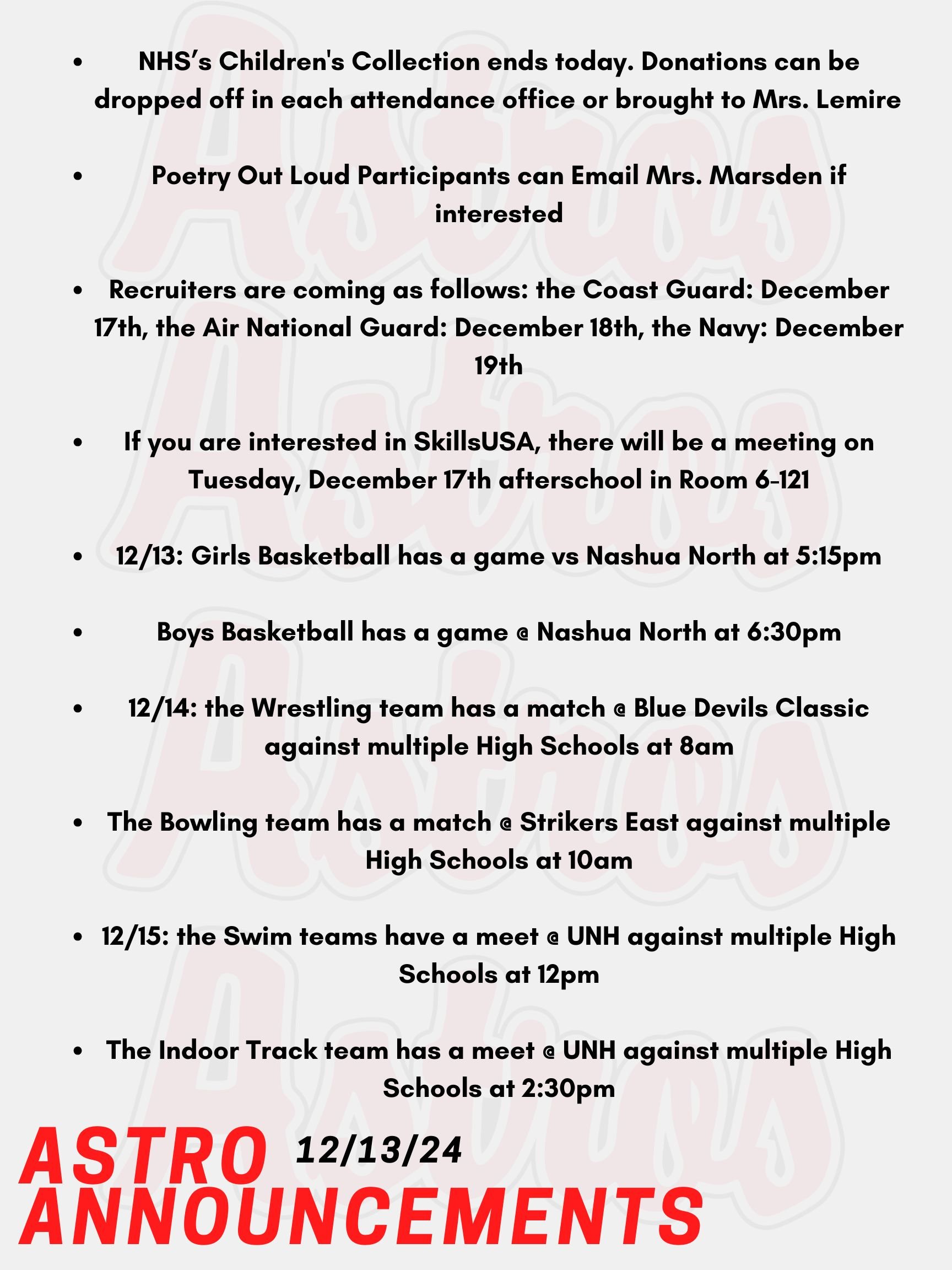 Hello Astros! Here are today's announcements for athletics and clubs. NHS is hosting a Children's Collection Drive from November 25th until December 13th. Donations can be dropped off in each attendance office or brought to Mrs. Lemire in Room 430 in the English Building.  Poetry Out Loud is a national program that encourages public speaking skills and an appreciation for literary arts. Participants can compete nationally for scholarships and prizes! Email Mrs. Marsden if you are interested. Recruiters are coming as follows: the Coast Guard is on December 17th, the Air National Guard is on December 18th, and the Navy is on December 19th. If you are interested in SkillsUSA, there will be a meeting on Tuesday, December 17th afterschool in Room 6-121.  Tonight, Girls Basketball has a game vs Nashua North at 5:15pm.  Also tonight, Boys Basketball has a game @ Nashua North at 6:30pm.  On Saturday, the Wrestling team has a match @ Blue Devils Classic against multiple High Schools at 8am. Also on Saturday, the Bowling team has a match @ Strikers East against multiple High Schools at 10am. On Sunday, the Swim teams have a meet @ UNH against multiple High Schools at 12pm.   Also on Sunday, the Indoor Track team has a meet @ UNH against multiple High Schools at 2:30pm.   Thanks for listening Astros and have a great weekend!