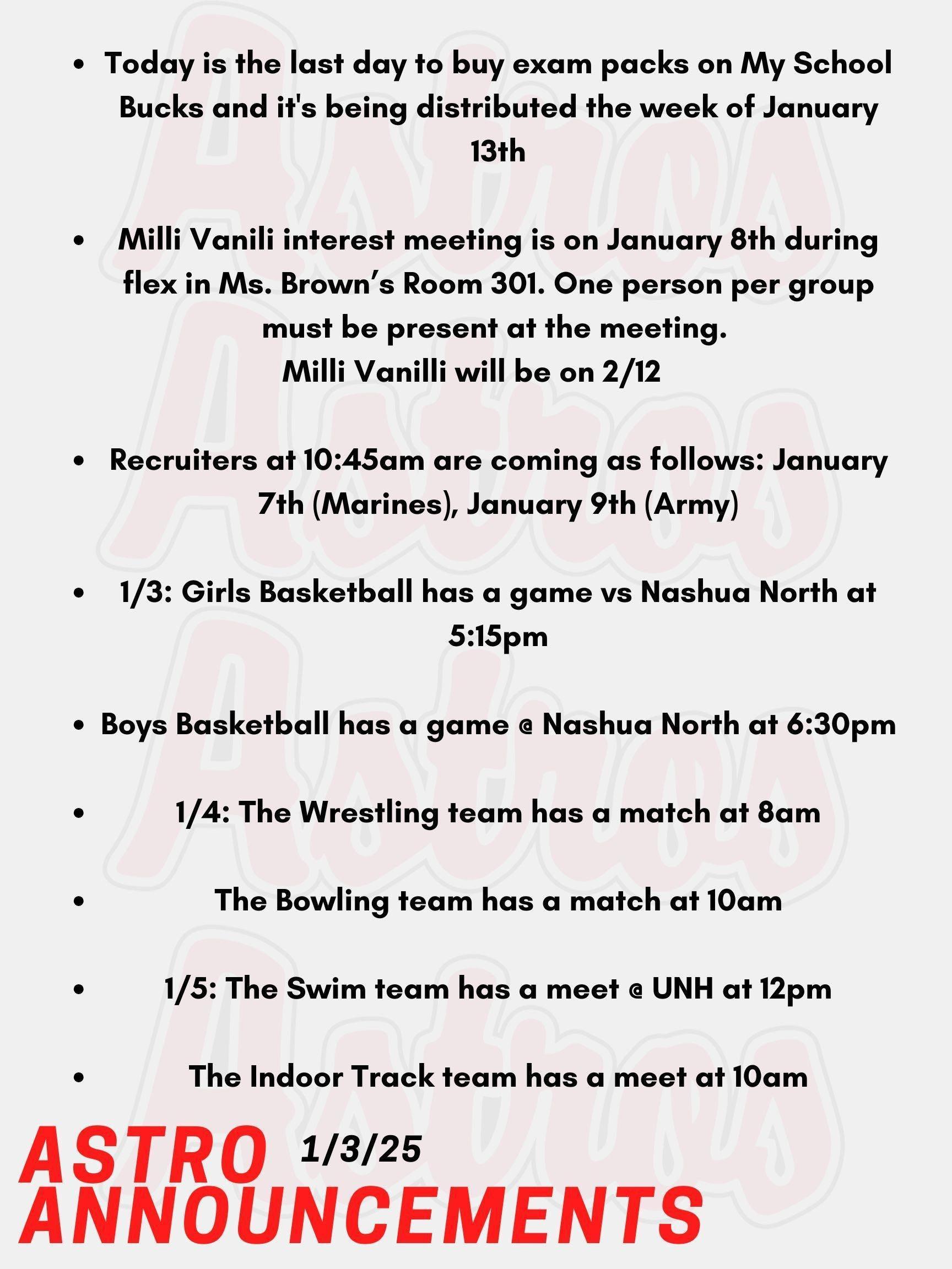 Good Morning Astros and Happy New Year! Here are today's announcements for athletics and clubs.  The Class of 2026 is selling exam packs for upcoming midterms and finals! Today is the last day to buy them on My School Bucks and it's being distributed the week of January 13th.   The Class of 2028 will be hosting Milli Vanilli, the annual lip-syncing competition. The class will have an interest meeting on January 8th during flex in Ms. Brown’s Room 301. One person per group must be present at the meeting. Milli Vanilli will be on 2/12. Recruiters are coming as follows: January 7th (Marines), January 9th (Army). They are all at 10:45am in the School Counseling Office. Tonight, Girls Basketball has a game vs Nashua North at 5:15pm.  Also tonight, Boys Basketball has a game @ Nashua North at 6:30pm.  On Saturday, the Wrestling team has a match against multiple High Schools at 8am. Also on Saturday, the Bowling team has a match @ Strikers East against multiple High Schools at 10am. On Sunday, the Swim team has a meet @ UNH against multiple High Schools at 12pm.  Also on Sunday, the Indoor Track team has a meet @ UNH against multiple High Schools at 10am. Thanks for listening Astros and have a great week!