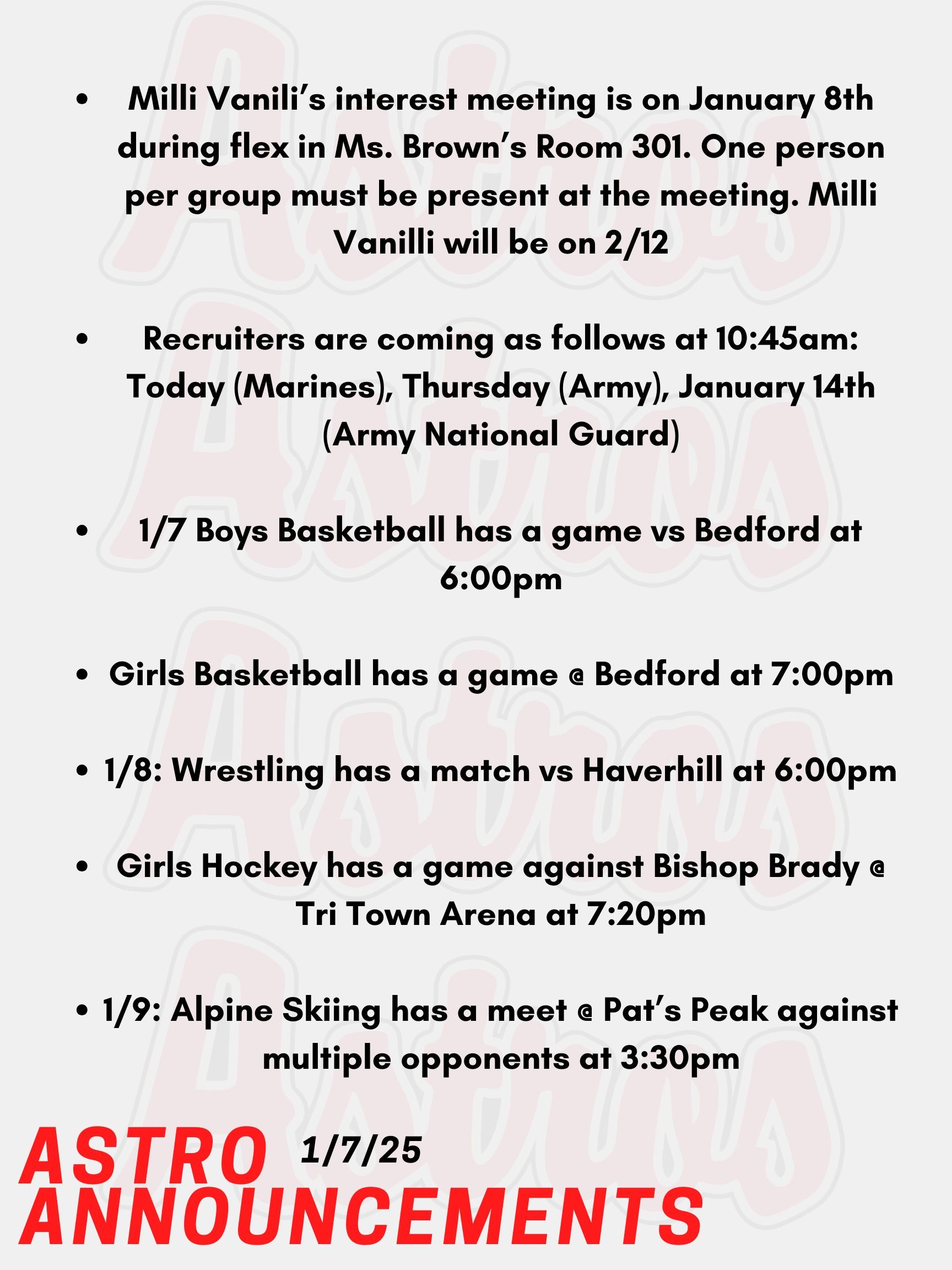 Good Morning Astros! Here are today's announcements for athletics and clubs. The Class of 2028 will be hosting Milli Vanilli, the annual lip-syncing competition. The class will have an interest meeting on January 8th during flex in Ms. Brown’s Room 301. One person per group must be present at the meeting. Milli Vanilli will be on 2/12. Recruiters are coming as follows at 10:45am: Today (Marines), Thursday (Army), January 14th (Army National Guard). Tonight, Boys Basketball has a game vs Bedford at 6:00pm.  Tonight, Girls Basketball has a game @ Bedford at 7:00pm.  This Wednesday, Wrestling has a match vs Haverhill at 6:00pm.  Also on Wednesday, Girls Hockey has a game against Bishop Brady @ Tri Town Arena at 7:20pm.  On Thursday, Alpine Skiing has a meet @ Pat’s Peak against multiple opponents at 3:30pm.  Thanks for listening Astros and have a great day!