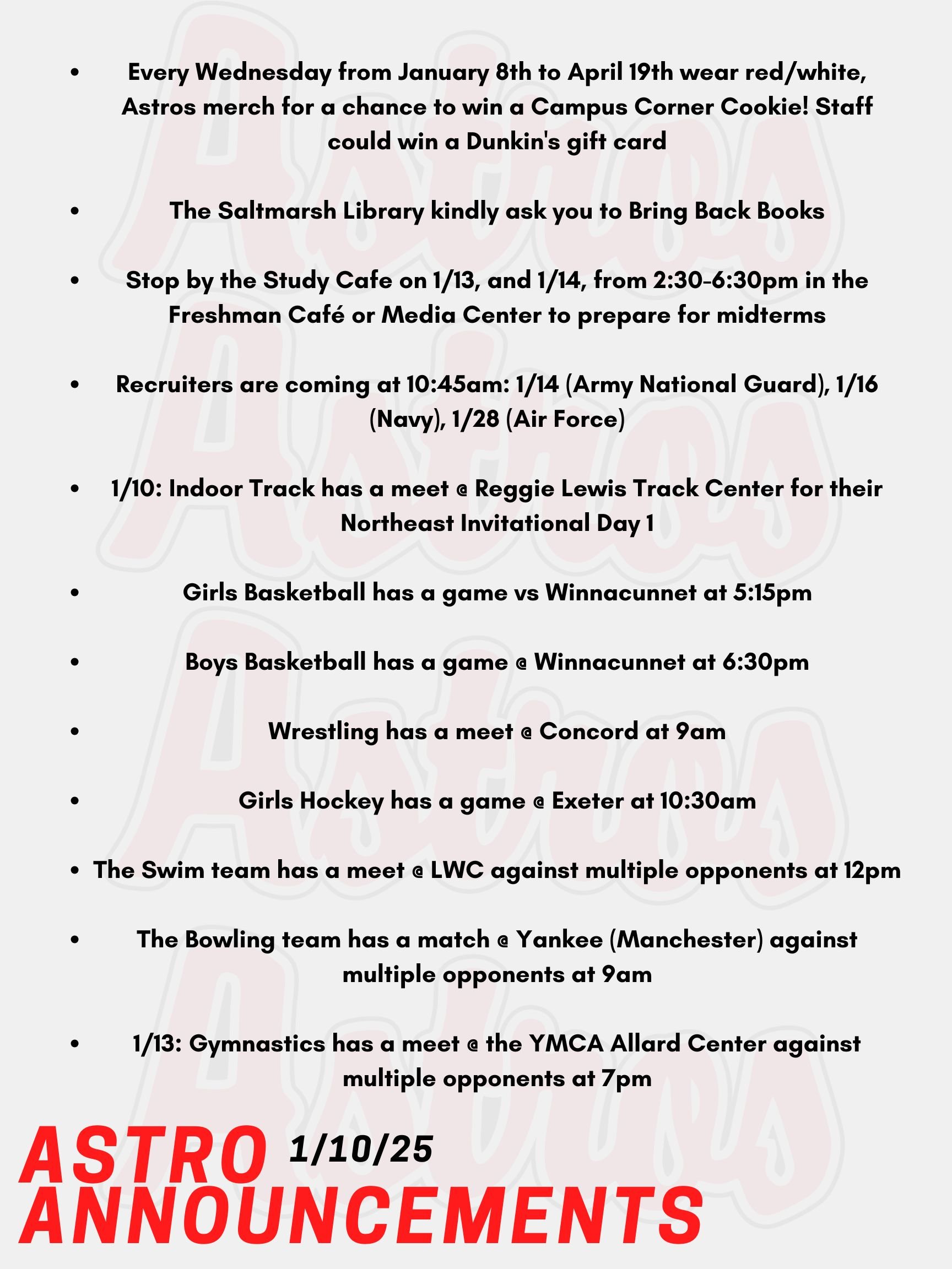 Good Morning Astros! Here are today's announcements for athletics and clubs. Every Wednesday from January 8th to April 19th wear red/white, Astros merch for a chance to win a Campus Corner Cookie! Faculty and Staff, if caught on a Wednesday wearing your PA gear, you could win a Dunkin's gift card! Mrs. Gatti and the crew at the Saltmarsh Library kindly ask you to Bring Back Books! Please drop those books off ASAP! Stop by the Study Cafe on Monday, January 13th, and Tuesday, January 14th, from 2:30-6:30pm in the Freshman Café and Media Center to prepare for midterms. Also, quiet and group study spaces will be available, and Honors Society members will be on hand to offer peer tutoring and extra help. Enjoy free hot chocolate, coffee, and cookies while you study. Recruiters are coming as follows at 10:45am: January 14th (Army National Guard), January 16th (Navy), January 28th (Air Force). Today, Indoor Track has a meet @ Reggie Lewis Track Center for their Northeast Invitational Day 1 and will continue to perform till Sunday, Day 3 of invitations. Later today, Girls Basketball has a game vs Winnacunnet at 5:15pm. Tonight, Boys Basketball has a game @ Winnacunnet at 6:30pm.  This Saturday, Wrestling has a meet @ Concord at 9am. Also on Saturday, Girls Hockey has a game @ Exeter at 10:30am. The Swim team also has a meet @ LWC against multiple opponents at 12pm. Lastly, the Bowling team has a match @ Yankee (Manchester) against multiple opponents at 9am. On Monday, Gymnastics has a meet @ the YMCA Allard Center against multiple opponents at 7pm. Thanks for listening Astros and have a great weekend!