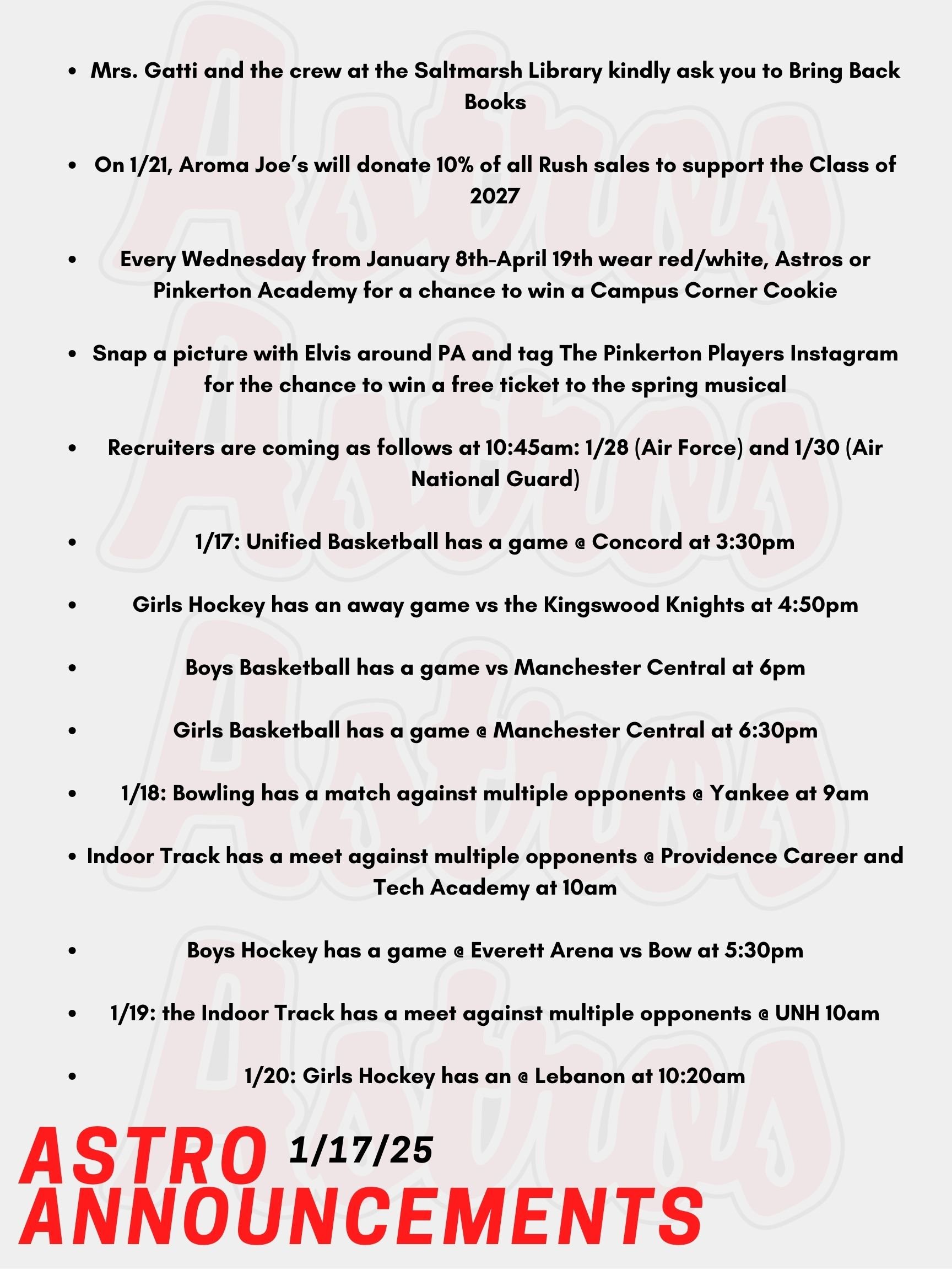 Good Morning Astros! Here are today's announcements for athletics and clubs.   Mrs. Gatti and the crew at the Saltmarsh Library kindly ask you to Bring Back Books!  On Tuesday, January 21st, Aroma Joe’s will donate 10% of all Rush sales to support the Class of 2027! Every Wednesday from January 8th-April 19th wear red/white, Astros or Pinkerton Academy for a chance to win a Campus Corner Cookie! Faculty/Staff, if caught on a Wednesday wearing your PA gear (while dress code compliant), you could win a Dunkin's gift card! Snap a picture with Elvis around PA and tag The Pinkerton Players Instagram account or email it to 131247 for the chance to win a free ticket to the spring musical. Recruiters are coming as follows at 10:45am: January 28th (Air Force) and January 30th (Air National Guard).     Today, Unified Basketball has a game @ Concord at 3:30pm. Girls Hockey has an away game vs the Kingswood Knights at 4:50pm.  Tonight, Boys Basketball has a game vs Manchester Central at 6pm. Also tonight, Girls Basketball has a game @ Manchester Central at 6:30pm. This Saturday, Bowling has a match against multiple opponents @ Yankee at 9am. Also on Saturday, Indoor Track has a meet against multiple opponents @ Providence Career and Tech Academy at 10am. Boys Hockey has a game on Saturday @ Everett Arena vs Bow at 5:30pm. This Sunday, the Indoor Track has a meet against multiple opponents @ UNH 10am. Lastly on Monday, Girls Hockey has an @ Lebanon at 10:20am.  Thanks for listening Astros and have a great weekend.