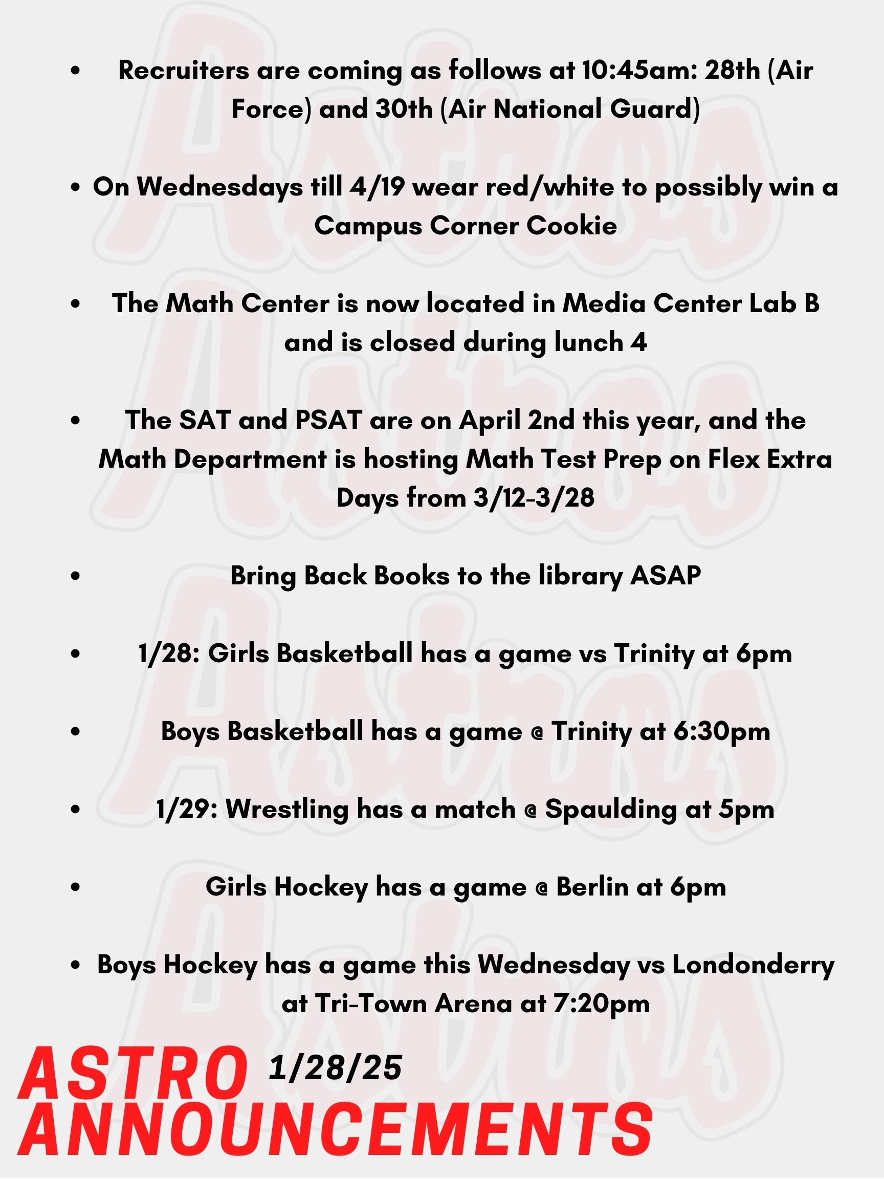 Good Morning Astro! Here are today's announcements for athletics and clubs!  Recruiters are coming as follows at 10:45am: Today the 28th (Air Force) and January 30th (Air National Guard).     Every Wednesday from January 8th-April 19th wear red/white, Astros or Pinkerton Academy for a chance to win a Campus Corner Cookie! Faculty/Staff, if caught on a Wednesday wearing your PA gear (while dress code compliant), you could win a Dunkin's gift card! Starting in Semester 2, there will be two changes to the Math Center. First, it is now located in Media Center Lab B. Second, the Math Center will be closed every day during lunch 4. If you plan to attend the Math Center for 3rd block, please arrive at the Math Center at the beginning of the period. You will have lunch during Lunch 4, even if your study hall lunch is at a different time.  Thank you for your cooperation and understanding. The SAT and PSAT are on April 2nd this year, and the math department is hosting Math Test Prep on Flex Extra Days from March 12th to March 28th. We'll be reviewing test strategies, practice problems, calculator tricks, and mock tests. Sign up on Enriching Students for SAT/PSAT Math Prep under the Clubs & Activities section. Mrs. Gatti and the crew at the Saltmarsh Library kindly ask you to Bring Back Books!   Today, Girls Basketball has a game vs Trinity at 6pm.  Also Today, Boys Basketball has a game @ Trinity at 6:30pm.  This Wednesday, Wrestling has a match @ Spaulding at 5pm.  Also on Wednesday, Girls Hockey has a game @ Berlin at 6pm.  Boys Hockey has a game this Wednesday vs Londonderry at Tri-Town Arena at @7:20pm.   Thanks for listening Astros and have a great day!