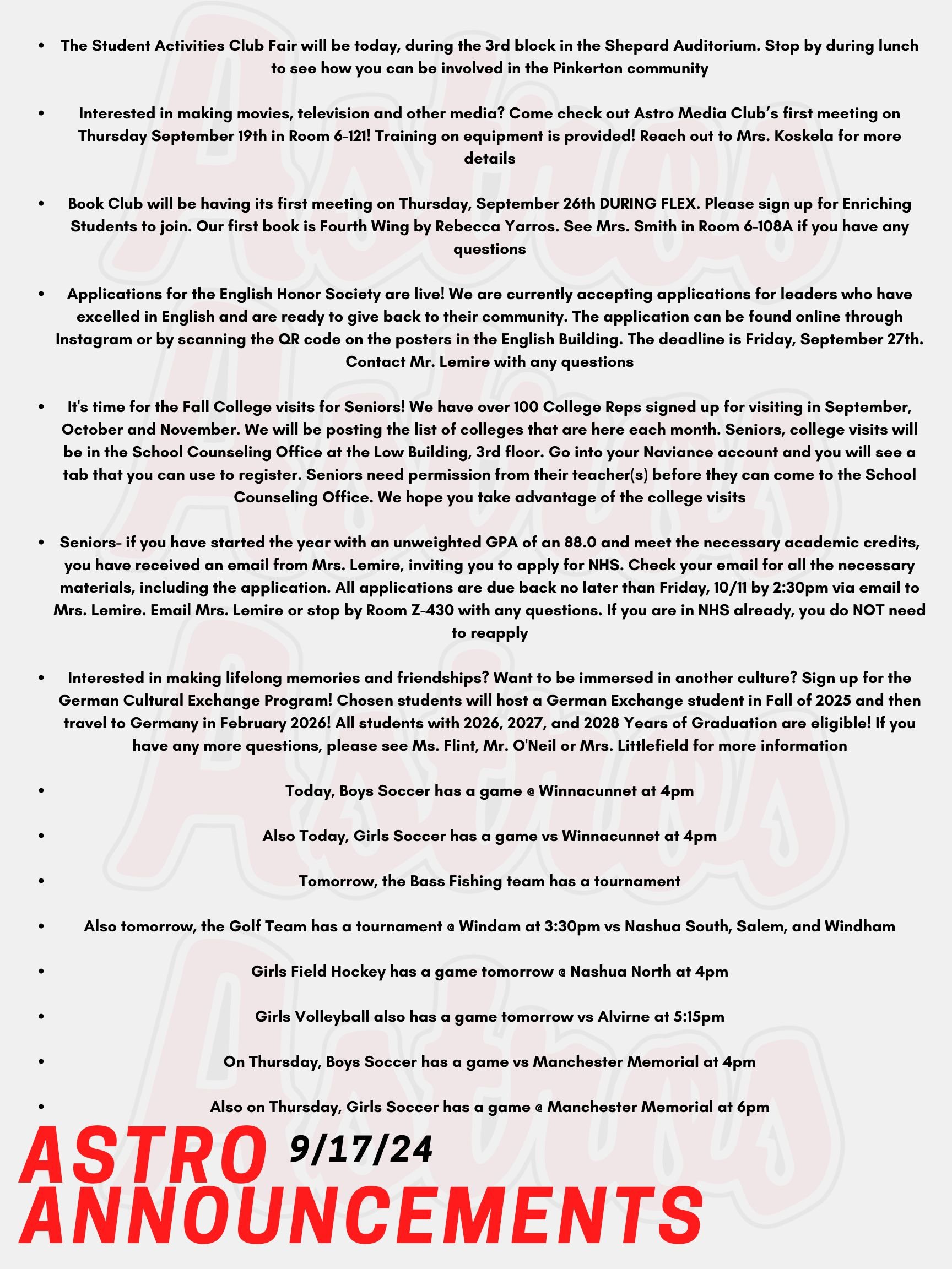 Good morning Astros! Here are today's announcements for athletics and clubs!  The Student Activities Club Fair will be today, during the 3rd block in the Shepard Auditorium. Stop by during lunch to see how you can be involved in the Pinkerton community!   Interested in making movies, television and other media? Come check out Astro Media Club’s first meeting on Thursday September 19th in Room 6-121! Training on equipment is provided! Reach out to Mrs. Koskela for more details!   Book Club will be having its first meeting on Thursday, September 26th DURING FLEX. Please sign up for Enriching Students to join. Our first book is Fourth Wing by Rebecca Yarros. See Mrs. Smith in Room 6-108A if you have any questions.  Applications for the English Honor Society are live!  We are currently accepting applications for leaders who have excelled in English and are ready to give back to their community.  The application can be found online through Instagram or by scanning the QR code on the posters in the English Building. The deadline is Friday, September 27th.  Contact Mr. Lemire with any questions.  It's time for the Fall College visits for Seniors!  We have over 100 College Reps signed up for visiting in September, October and November. We will be posting the list of colleges that are here each month.  Seniors, college visits will be in the School Counseling Office at the Low Building, 3rd floor. Go into your Naviance account and you will see a tab that you can use to register. Seniors need permission from their teacher(s) before they can come to the School Counseling Office. We hope you take advantage of the college visits!    Seniors- if you have started the year with an unweighted GPA of an 88.0 and meet the necessary academic credits, you have received an email from Mrs. Lemire, inviting you to apply for NHS. Check your email for all the necessary materials, including the application. All applications are due back no later than Friday, 10/11 by 2:30pm via email to Mrs. Lemire. Email Mrs. Lemire or stop by Room Z-430 with any questions. If you are in NHS already, you do NOT need to reapply.  Interested in making lifelong memories and friendships? Want to be immersed in another culture? Sign up for the German Cultural Exchange Program! Chosen students will host a German Exchange student in Fall of 2025 and then travel to Germany in February 2026! All students with 2026, 2027, and 2028 Years of Graduation are eligible! If you have any more questions, please see Ms. Flint, Mr. O'Neil or Mrs. Littlefield for more information! Today, Boys Soccer has a game @ Winnacunnet at 4pm.  Also Today, Girls Soccer has a game vs Winnacunnet at 4pm.  Tomorrow, the Bass Fishing team has a tournament.  Also tomorrow, the Golf Team has a tournament @ Windam at 3:30pm vs Nashua South, Salem, and Windham.  Girls Field Hockey has a game tomorrow @ Nashua North at 4pm.  Girls Volleyball also has a game tomorrow vs Alvirne at 5:15pm.  On Thursday, Boys Soccer has a game vs Manchester Memorial at 4pm.  Also on Thursday, Girls Soccer has a game @ Manchester Memorial at 6pm.  Thanks for listening Astros and have a great week!