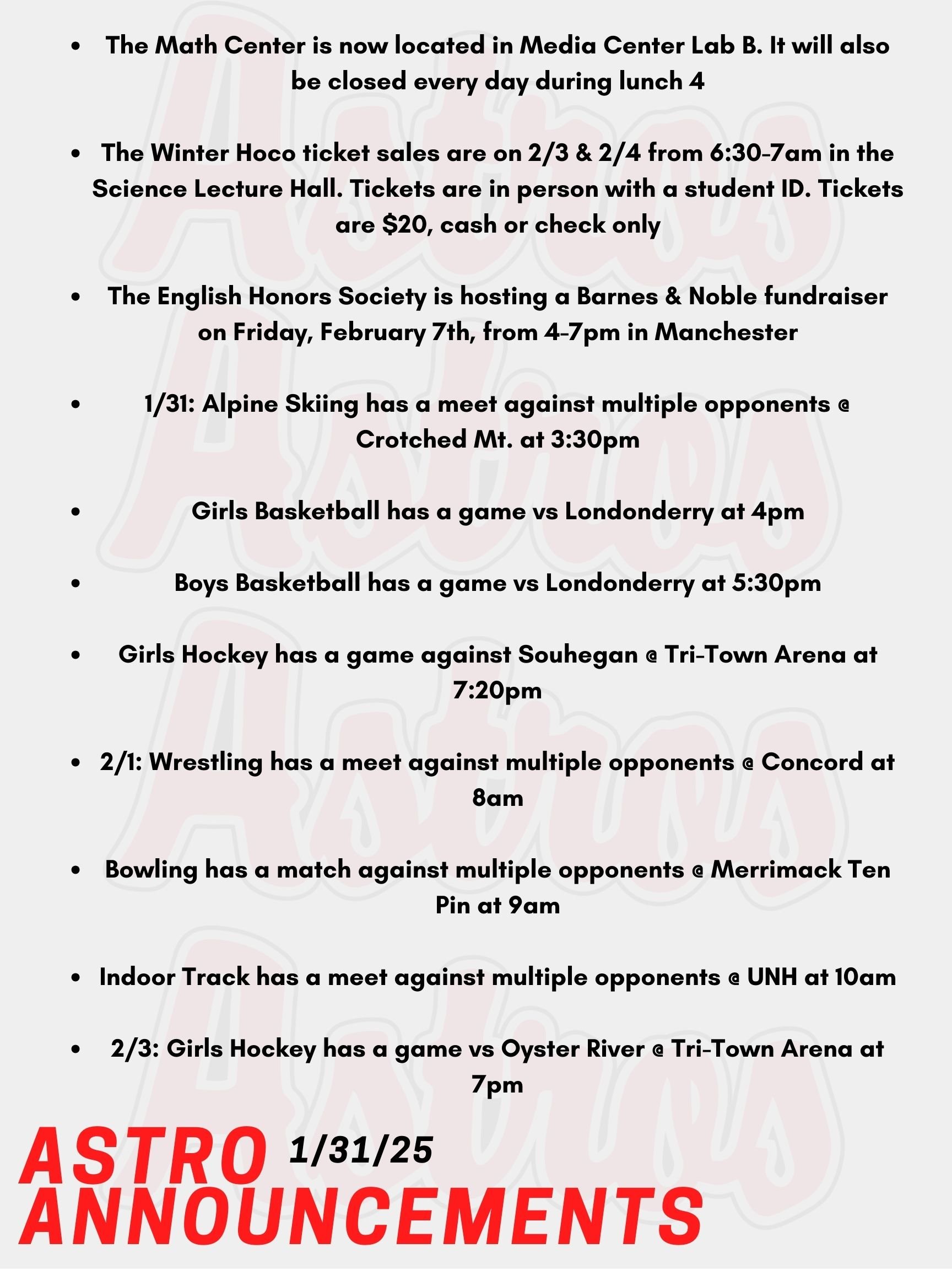 Good Morning Astros, here are today's announcements for athletics and clubs. The Math Center is now located in Media Center Lab B. It will also be closed every day during lunch 4. If you plan to attend the Math Center for 3rd block, please arrive at the Math Center at the beginning of the period. You will have lunch during Lunch 4 as well. The Winter Homecoming Dance "Mirrorball Magic" ticket sales are on Monday. February 3rd and 4th from 6:30-7am in the Science Lecture Hall. Tickets must be purchased in person with a student ID. Tickets are $20, cash or check only. See Mr. Breda with any questions. The English Honors Society is hosting a Barnes & Noble fundraiser on Friday, February 7th, from 4-7pm in Manchester. There will be an open mic, trivia, and more. Contact Mr. Lemire if you are interested in participating at open mic. Today, Alpine Skiing has a meet against multiple opponents @ Crotched Mt. at 3:30pm.  Tonight, Girls Basketball has a game vs Londonderry at 4pm.   Boys Basketball has a game vs Londonderry as well at 5:30pm.   Girls Hockey has a game against Souhegan @ Tri-Town Arena at 7:20pm.   On Saturday, Wrestling has a meet against multiple opponents @ Concord at 8am.   Bowling has a match on Saturday against multiple opponents @ Merrimack Ten Pin at 9am.  Also on Saturday, Indoor Track has a meet against multiple opponents @ UNH at 10am.  On Monday, Girls Hockey has a game vs Oyster River @ Tri-Town Arena at 7pm.   Thanks for listening Astros and have a great weekend!