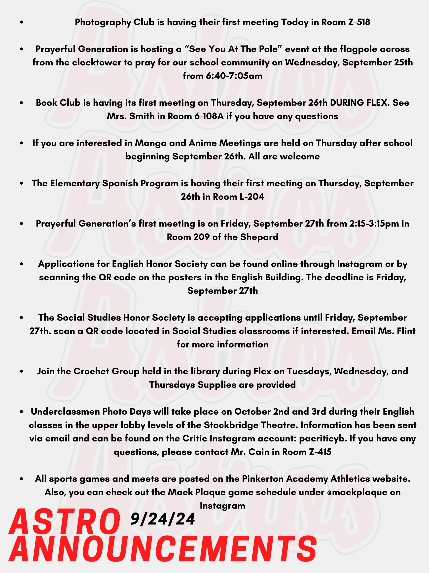 Good morning Astros! Here are today’s announcements for athletics and clubs!  Photography Club is having their first meeting Today, September 24th in Room Z-518. Students do not need expensive cameras or special equipment. Prayerful Generation is hosting a “See You At The Pole” event for any students at Pinkerton who would like to gather at the flagpole across from the clocktower to pray for our school community, students, and teachers on Wednesday, September 25th from 6:40-7:05am. Book Club is having its first meeting on Thursday, September 26th DURING FLEX. Our first book is Fourth Wing by Rebecca Yarros. See Mrs. Smith in Room 6-108A if you have any questions. If you are interested in Manga and Anime join the library's Manga Club. Meetings are held on Thursday after school beginning September 26th. All are welcome! The Elementary Spanish Program is having their first meeting on Thursday, September 26th in Room L-204. Prayerful Generation’s first meeting is on Friday, September 27th from 2:15-3:15pm in Room 209 of the Shepard Building. Applications for English Honor Society are live! The application can be found online through Instagram or by scanning the QR code on the posters in the English Building.  The deadline is Friday, September 27th. Contact Mr. Lemire with any questions. The Social Studies Honor Society is accepting applications until Friday, September 27th. If you are interested in joining, find us on Instagram or scan a QR code located in Social Studies classrooms! Email Ms. Flint for more information. Join the Crochet Group held in the library during Flex on Tuesdays, Wednesday, and Thursdays Supplies are provided. Underclassmen Photo Days will take place on October 2nd and 3rd (White and Red Days). Students will have their photos taken during their English classes in the upper lobby levels of the Stockbridge Theatre. Information about ordering photo packages have been sent via email and can be found on the Critic Instagram account: pacriticyb. If you have any questions, please contact Mr. Cain in Room Z-415. All sports games and meets are posted on the Pinkerton Academy Athletics website. Also, you can check out the Mack Plaque game schedule under @mackplaque on Instagram. Thanks for listening Astros and have a great week!