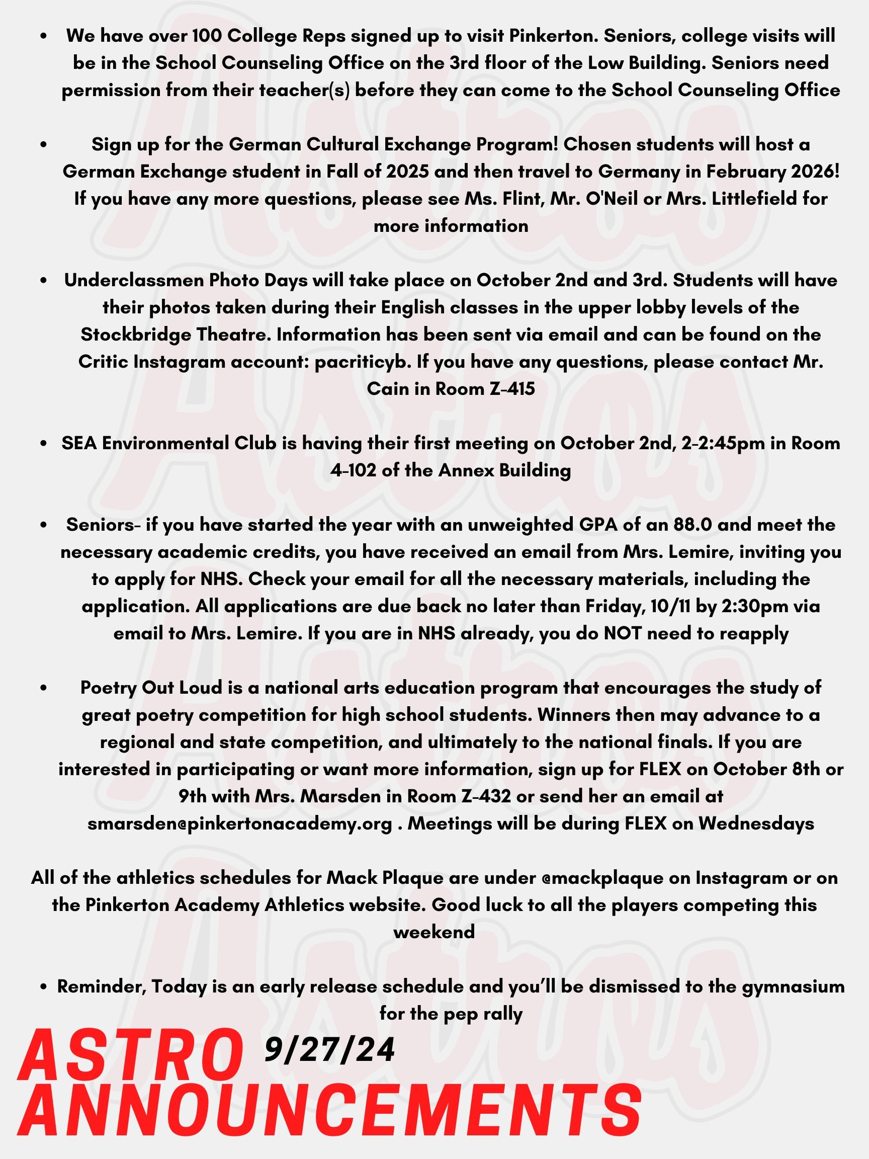 Good morning Astros! Here are today’s announcements for athletics and clubs! It's time for the Fall College visits for Seniors!  We have over 100 College Reps signed up to visit Pinkerton. Seniors, college visits will be in the School Counseling Office on the 3rd floor of the Low Building. Go into your Naviance account to register.  Seniors need permission from their teacher(s) before they can come to the School Counseling Office. Want to be immersed in another culture? Sign up for the German Cultural Exchange Program! Chosen students will host a German Exchange student in Fall of 2025 and then travel to Germany in February 2026! All students with 2026, 2027, and 2028 years of Graduation are eligible! If you have any more questions, please see Ms. Flint, Mr. O'Neil or Mrs. Littlefield for more information! Underclassmen Photo Days will take place on October 2nd and 3rd (White and Red Days). Students will have their photos taken during their English classes in the upper lobby levels of the Stockbridge Theatre. Information about ordering photo packages have been sent via email and can be found on the Critic Instagram account: pacriticyb. If you have any questions, please contact Mr. Cain in Room Z-415. SEA Environmental Club is having their first meeting on October 2nd, 2-2:45pm in Room 4-102 of the Annex Building.  Seniors- if you have started the year with an unweighted GPA of an 88.0 and meet the necessary academic credits, you have received an email from Mrs. Lemire, inviting you to apply for NHS. Check your email for all the necessary materials, including the application. All applications are due back no later than Friday, 10/11 by 2:30pm via email to Mrs. Lemire. Any questions? Email Mrs. Lemire or stop by Room 430. If you are in NHS already, you do NOT need to reapply.  Poetry Out Loud is a national arts education program that encourages the study of great poetry by offering a dynamic recitation competition for high school students across the country. Winners then may advance to a regional and state competition, and ultimately to the national finals.  If you are interested in participating or want more information, sign up for FLEX on October 8th or 9th with Mrs. Marsden in Room Z-432 or send her an email at smarsden@pinkertonacademy.org . Meetings will be during FLEX on Wednesdays.  All of the athletics schedules for Mack Plaque are under @mackplaque on Instagram or on the Pinkerton Academy Athletics website. Good luck to all the players competing this weekend.  Reminder, Today is an early release schedule and you’ll be dismissed to the gymnasium for the pep rally!  Thanks for listening Astros and have a great weekend!