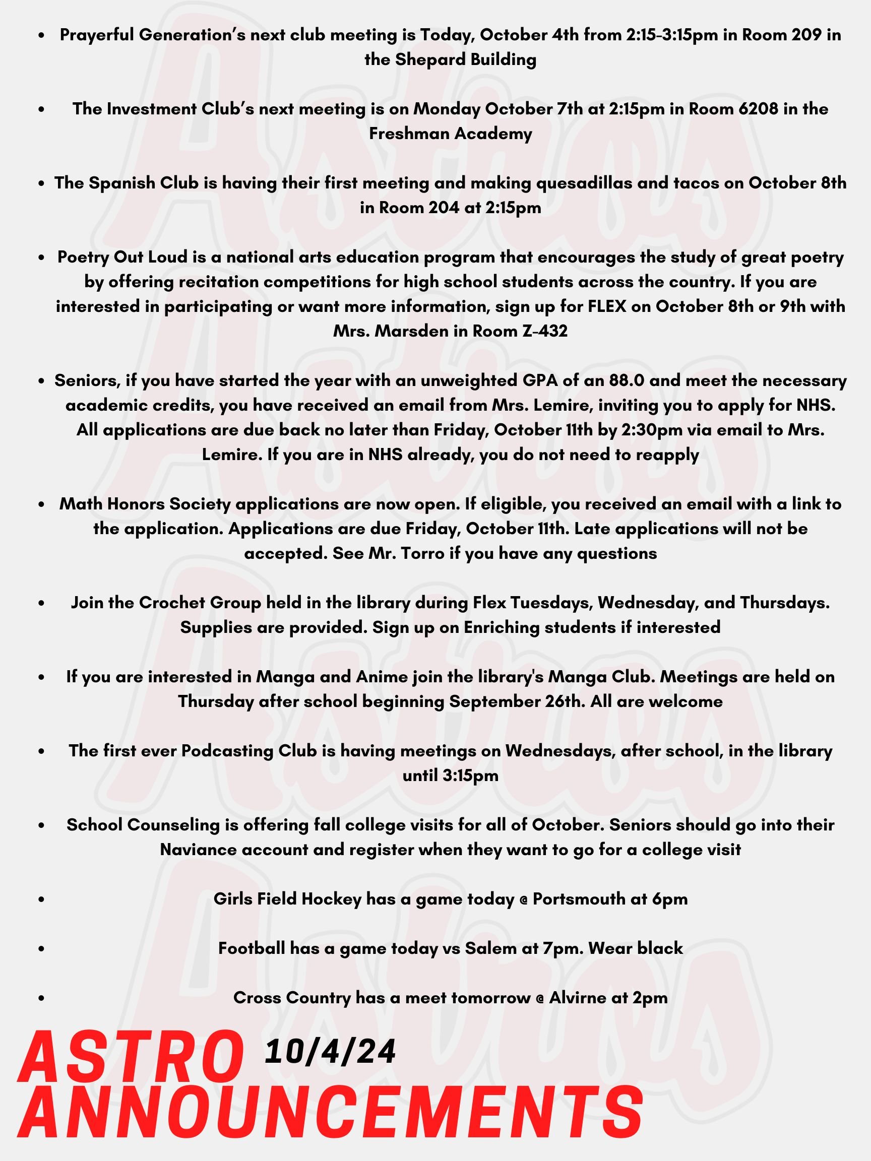 Good Morning Astros! Here are today’s announcements for athletics and clubs. Prayerful Generation is having their next club meeting Today, October 4th from 2:15-3:15pm in Room 209 in the Shepard Building.  The Investment Club’s next meeting will be on Monday October 7th at 2:15pm in Room 6208 in the Freshman Academy. The Spanish Club is having their first meeting and making quesadillas and tacos on October 8th in Room 204 at 2:15pm. Poetry Out Loud is a national arts education program that encourages the study of great poetry by offering recitation competitions for high school students across the country. Winners then may advance to a regional and state competition, and ultimately to the national finals.  If you are interested in participating or want more information, sign up for FLEX on October 8th or 9th with Mrs. Marsden in Room Z-432. Meetings will be during FLEX on Wednesdays. Seniors, if you have started the year with an unweighted GPA of an 88.0 and meet the necessary academic credits, you have received an email from Mrs. Lemire, inviting you to apply for NHS. All applications are due back no later than Friday, October 11th by 2:30pm via email to Mrs. Lemire. Email Mrs. Lemire or stop by Room 430 with questions. If you are in NHS already, you do not need to reapply.  Attention Mathematicians! Math Honors Society applications are now open. If eligible, you received an email with a link to the application. Applications are due Friday, October 11th. Late applications will not be accepted. See Mr. Torro if you have any questions.   Join the Crochet Group held in the library during Flex Tuesdays, Wednesday, and Thursdays. Supplies are provided. Sign up on Enriching students if interested. If you are interested in Manga and Anime join the library's Manga Club. Meetings are held on Thursday after school beginning September 26th. All are welcome! The first ever Podcasting Club is having meetings on Wednesdays, after school, in the library until 3:15pm. All are welcome. School Counseling is offering fall college visits for all of October. Seniors should go into their Naviance account and register when they want to go for a college visit. Seniors need permission from their teacher before they can come to the School Counseling Office. Girls Field Hockey has a game today @ Portsmouth at 6pm.  Football has a game today vs Salem at 7pm. Wear black! Cross Country has a meet tomorrow @ Alvirne at 2pm. Thanks for listening Astros and have a great weekend!
