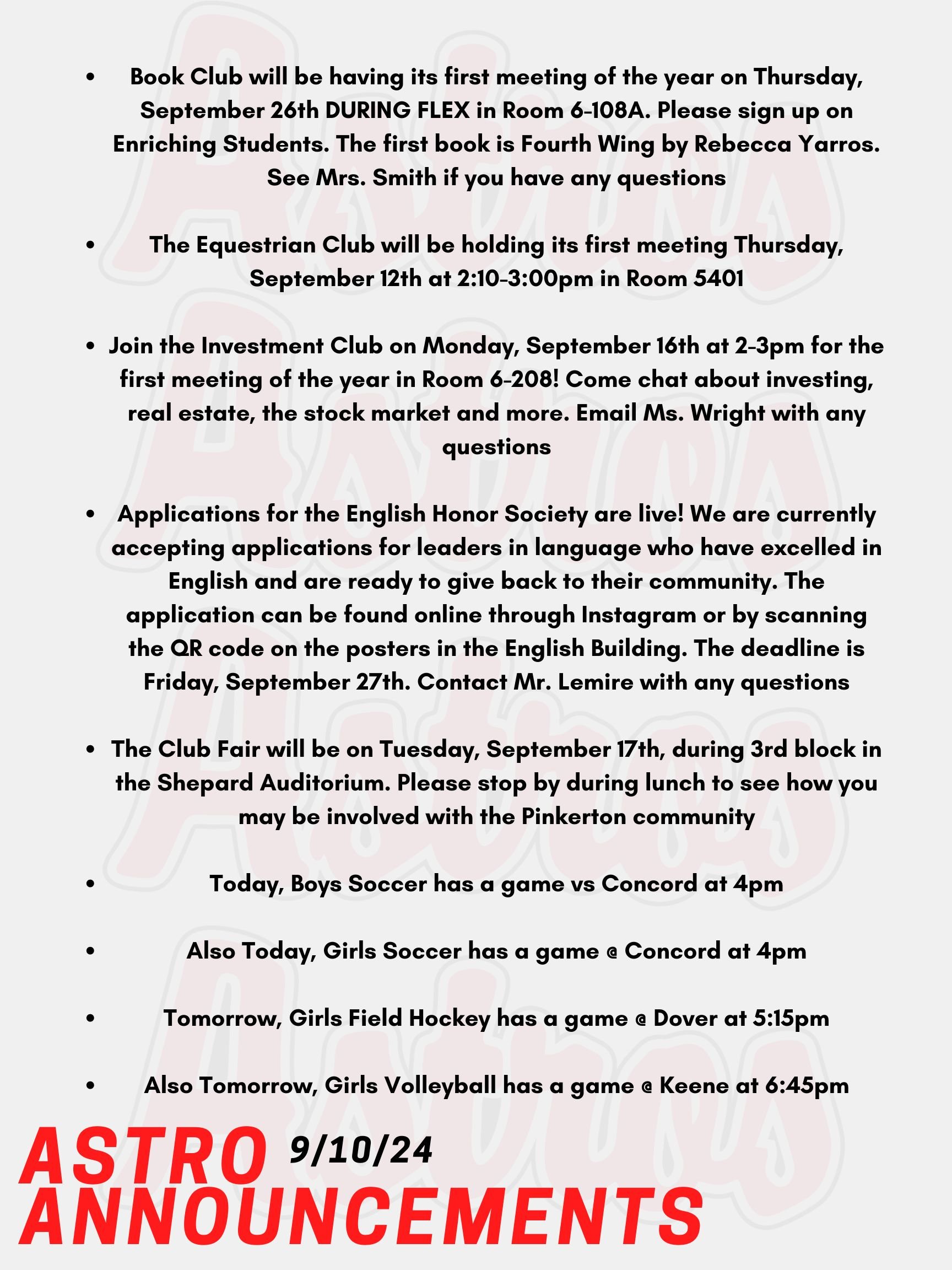 Good morning Astros! Here are this week’s announcements for athletics and clubs!  Book Club will be having its first meeting of the year on Thursday, September 26th DURING FLEX in Room 6-108A. Please sign up on Enriching Students. The first book is Fourth Wing by Rebecca Yarros. See Mrs. Smith if you have any questions.  The Equestrian Club will be holding its first meeting Thursday, September 12th at 2:10-3:00pm in Room 5401.  Join the Investment Club on Monday, September 16th at 2-3pm for the first meeting of the year in Room 6-208! Come chat about investing, real estate, the stock market and more. Email Ms. Wright with any questions!   Applications for the English Honor Society are live!  We are currently accepting applications for leaders in language who have excelled in English and are ready to give back to their community.  The application can be found online through Instagram or by scanning the QR code on the posters in the English Building.  The deadline is Friday, September 27th. Contact Mr. Lemire with any questions.  The Club Fair will be on Tuesday, September 17th, during 3rd block in the Shepard Auditorium. Please stop by during lunch to see how you may be involved with the Pinkerton community!   Today, Boys Soccer has a game vs Concord at 4pm.  Also Today, Girls Soccer has a game @ Concord at 4pm.  Tomorrow, Girls Field Hockey has a game @ Dover at 5:15pm.  Also Tomorrow, Girls Volleyball has a game @ Keene at 6:45pm.  Thanks for listening Astros and have a great week!