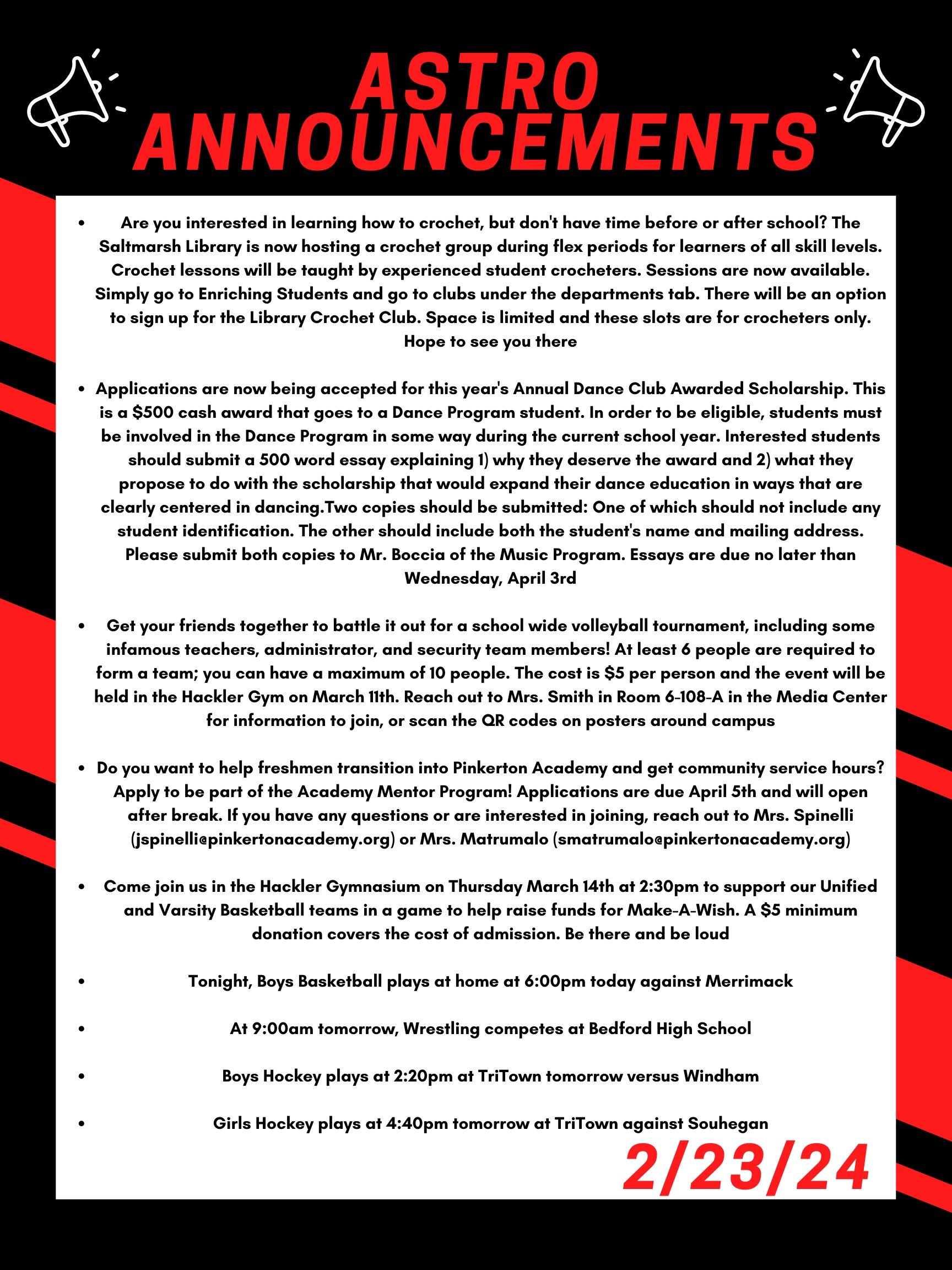 Good morning Astros! Here are this week’s announcements for athletics and clubs!   Are you interested in learning how to crochet, but don't have time before or after school?  The Saltmarsh Library is now hosting a crochet group during Flex periods for learners of all skill levels.  Crochet lessons will be taught by experienced student crocheters.  Sessions are now available.  Simply go to Enriching Students and go to clubs under the departments tab.  There will be an option to sign up for the Library Crochet Club.  Space is limited and these slots are for crocheters only.  Hope to see you there!  Applications are now being accepted for this year's Annual Dance Club Awarded Scholarship. This is a $500 cash award that goes to a Dance Program student. In order to be eligible, students must be involved in the Dance Program in some way during the current school year. Interested students should submit a 500 word essay explaining 1) why they deserve the award and 2) what they propose to do with the scholarship that would expand their dance education in ways that are clearly centered in dancing. Two copies should be submitted:  One of which should not include any student identification. The other should include both the student's name and mailing address. Please submit both copies to Mr. Boccia of the Music Program. Essays are due no later than Wednesday, April 3rd.   Get your friends together to battle it out for a school wide volleyball tournament, including some infamous teachers, administrator, and security team members! At least 6 people are required to form a team; you can have a maximum of 10 people. The cost is $5 per person and the event will be held in the Hackler gym on March 11th. Reach out to Mrs. Smith in room 6-108-A in the Media Center for information to join, or scan the QR codes on posters around campus.  Do you want to help freshmen transition into Pinkerton Academy and get community service hours?  Apply to be part of the Academy Mentor Program!  Applications are due April 5th and will open after break.  If you have any questions or are interested in joining, reach out to Mrs. Spinelli (jspinelli@pinkertonacademy.org) or Mrs. Matrumalo (smatrumalo@pinkertonacademy.org).   Come join us in the Hackler Gymnasium on Thursday March 14th at 2:30 to support our Unified and Varsity Basketball teams in a game to help raise funds for Make-A-Wish. A $5 minimum donation covers the cost of admission. Be there and be Loud!   Tonight, boys basketball plays at home at 6:00 against Merrimack.  At 9:00am tomorrow, wrestling competes at Bedford high school.   Boys hockey plays at 2:20 pm at TriTown tomorrow versus Windham.   Girls hockey plays at 4:40 pm tomorrow at TriTown against Souhegan.   Thanks for listening Astros and have a great break! 