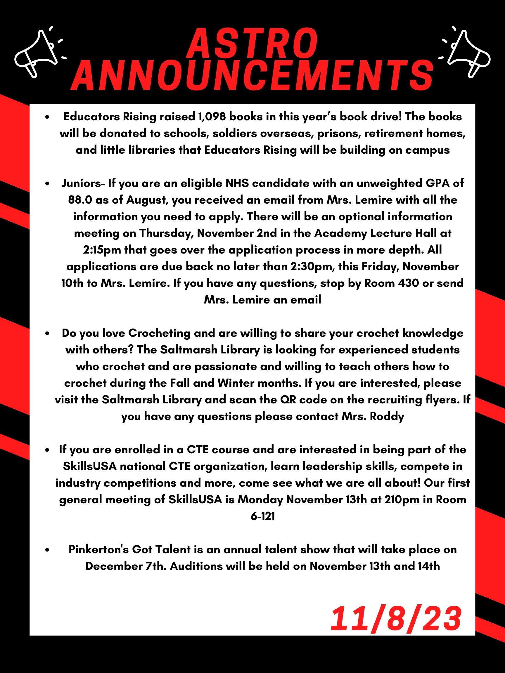 Here are this week’s announcements for athletics and clubs!   Educators Rising raised 1,098 books in this year’s book drive! The books will be donated to schools, soldiers overseas, prisons, retirement homes, and little libraries that Educators Rising will be building on campus!   Juniors- If you are an eligible NHS candidate with an unweighted GPA of 88.0 as of August, you received an email from Mrs. Lemire with all the information you need to apply.  There will be an optional information meeting on Thursday, November 2nd in the Academy Lecture Hall at 2:15 that goes over the application process in more depth.  All applications are due back no later than 2:30, this Friday, November 10th to Mrs. Lemire. If you have any questions, stop by Room 430 or send Mrs. Lemire an email.   Do you love Crocheting and are willing to share your crochet knowledge with others? The Saltmarsh library is looking for experienced students who crochet and are passionate and willing to teach others how to crochet during the Fall and Winter months. If you are interested, please visit the Saltmarsh library and scan the QR code on the recruiting flyers. If you have any questions please contact Mrs. Roddy.   If you are enrolled in a CTE course and are interested in being part of the SkillsUSA national CTE organization, learn leadership skills, compete in industry competitions and more, come see what we are all about! Our first general meeting of SkillsUSA is Monday November 13th at 210 in room 6-121.   Pinkerton's Got Talent is an annual talent show that will take place on December 7th. Auditions will be held on November 13th and 14th. 